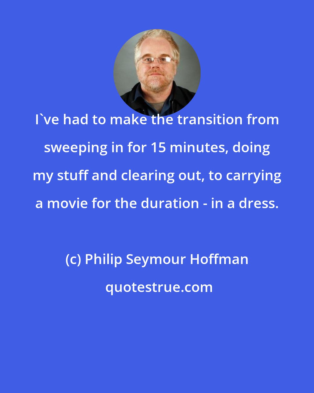Philip Seymour Hoffman: I've had to make the transition from sweeping in for 15 minutes, doing my stuff and clearing out, to carrying a movie for the duration - in a dress.