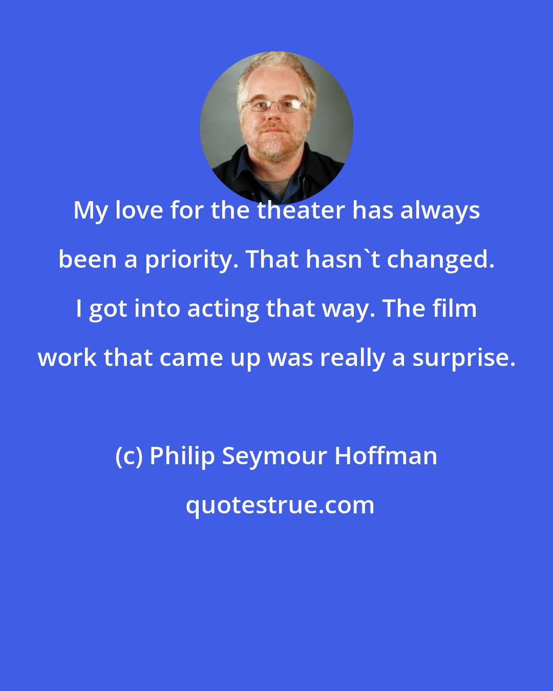 Philip Seymour Hoffman: My love for the theater has always been a priority. That hasn't changed. I got into acting that way. The film work that came up was really a surprise.