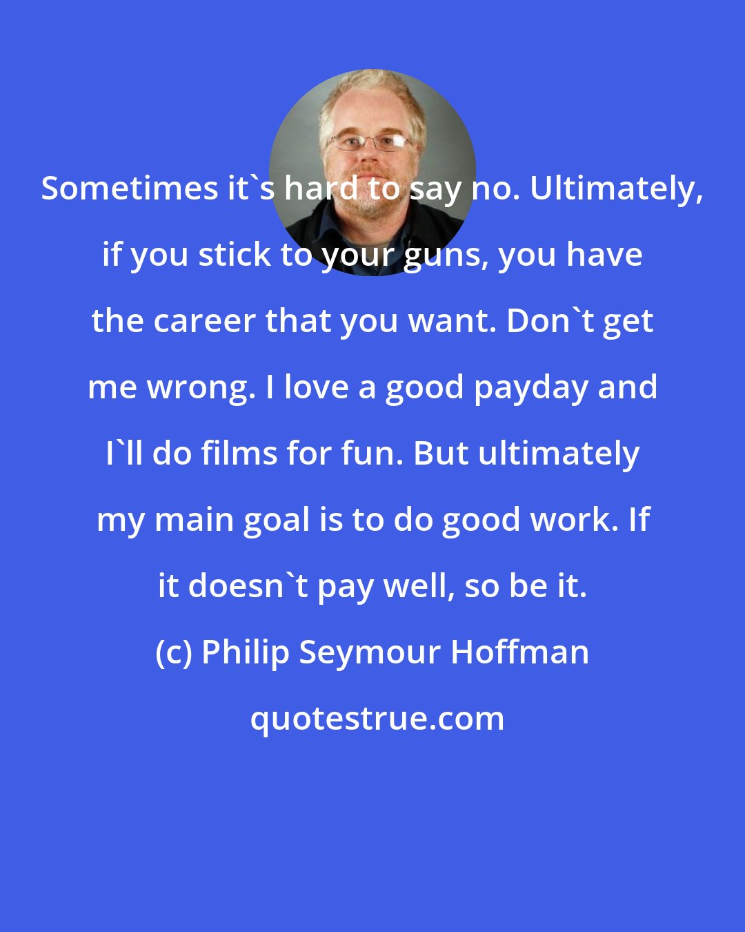 Philip Seymour Hoffman: Sometimes it's hard to say no. Ultimately, if you stick to your guns, you have the career that you want. Don't get me wrong. I love a good payday and I'll do films for fun. But ultimately my main goal is to do good work. If it doesn't pay well, so be it.