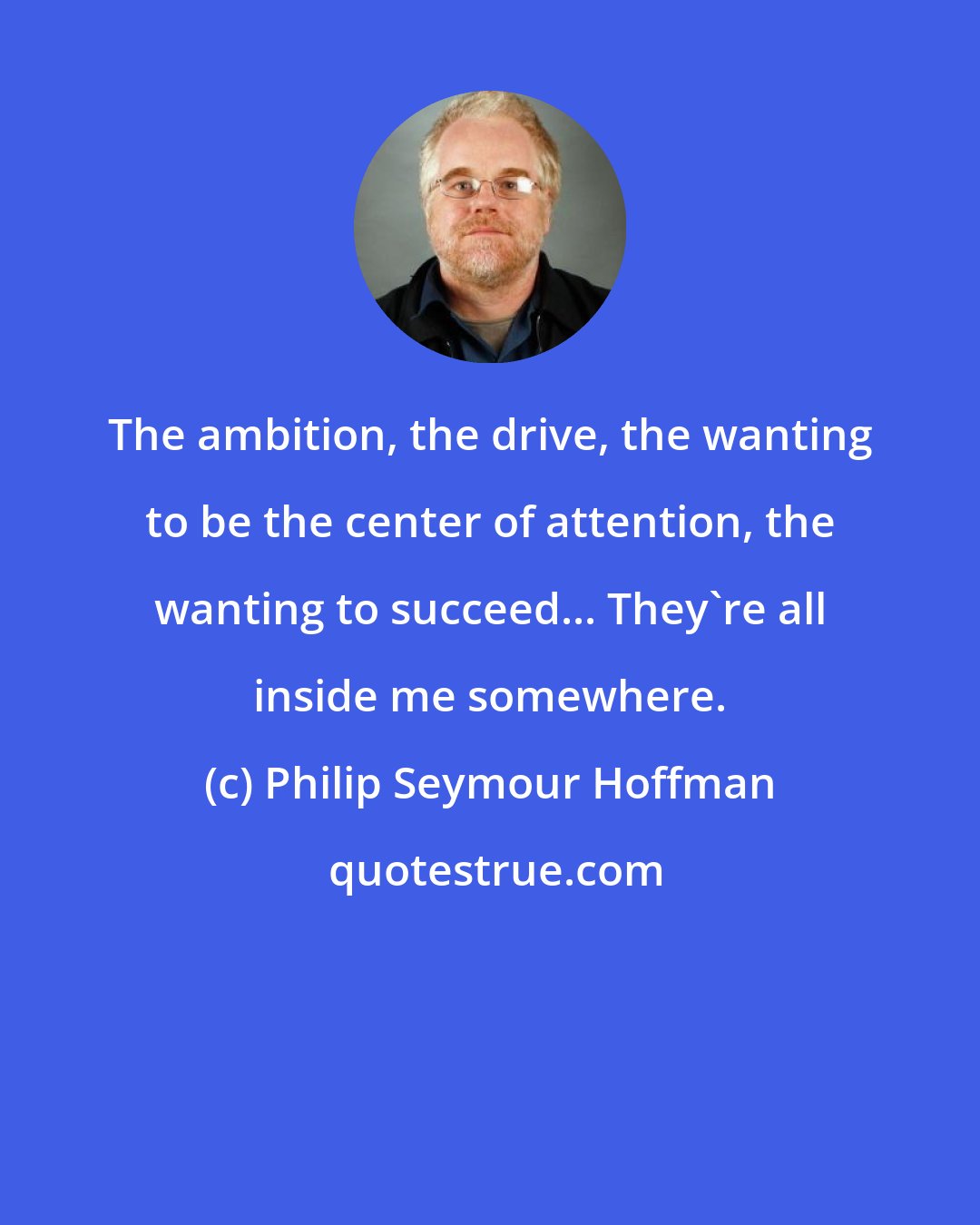 Philip Seymour Hoffman: The ambition, the drive, the wanting to be the center of attention, the wanting to succeed... They're all inside me somewhere.