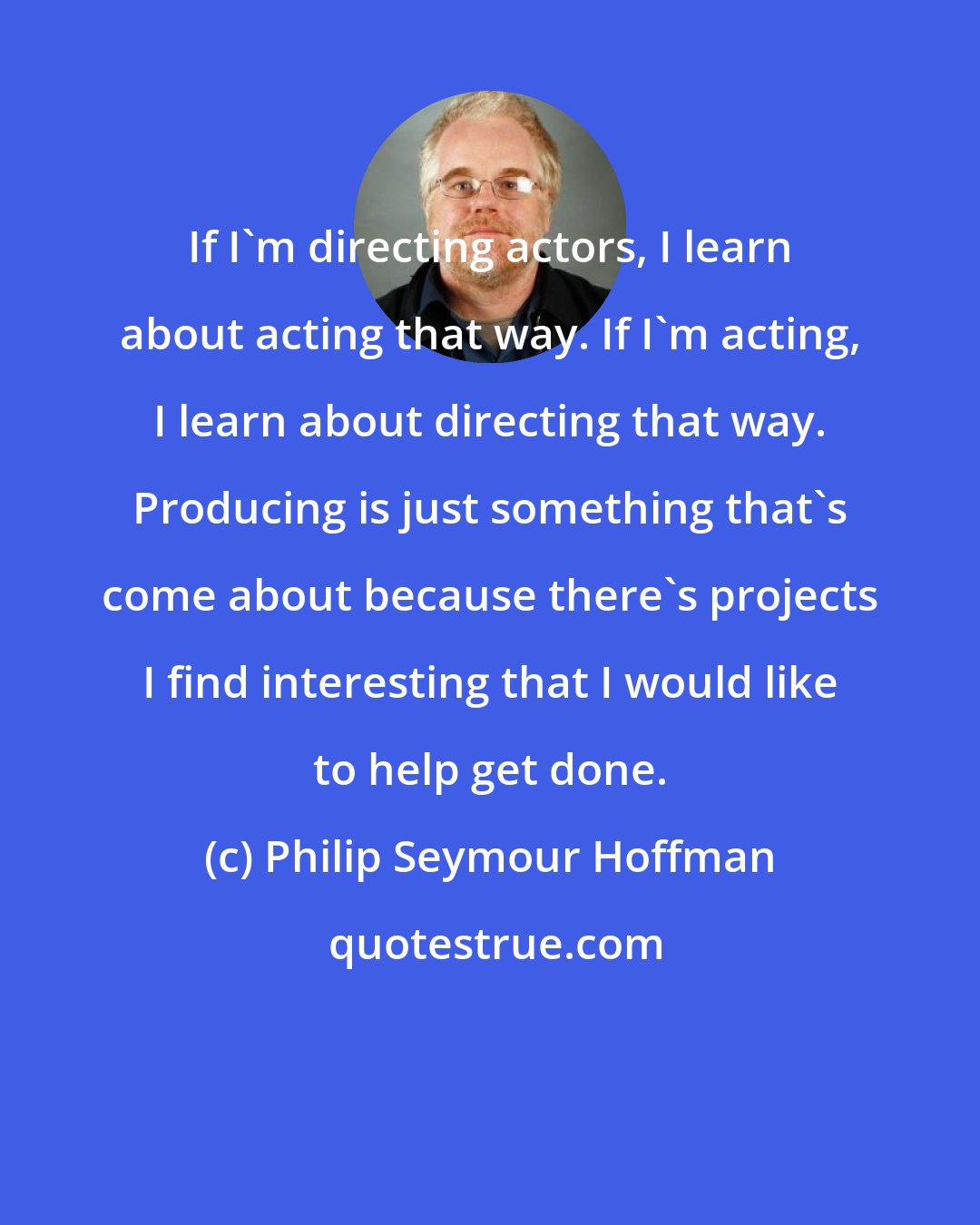 Philip Seymour Hoffman: If I'm directing actors, I learn about acting that way. If I'm acting, I learn about directing that way. Producing is just something that's come about because there's projects I find interesting that I would like to help get done.