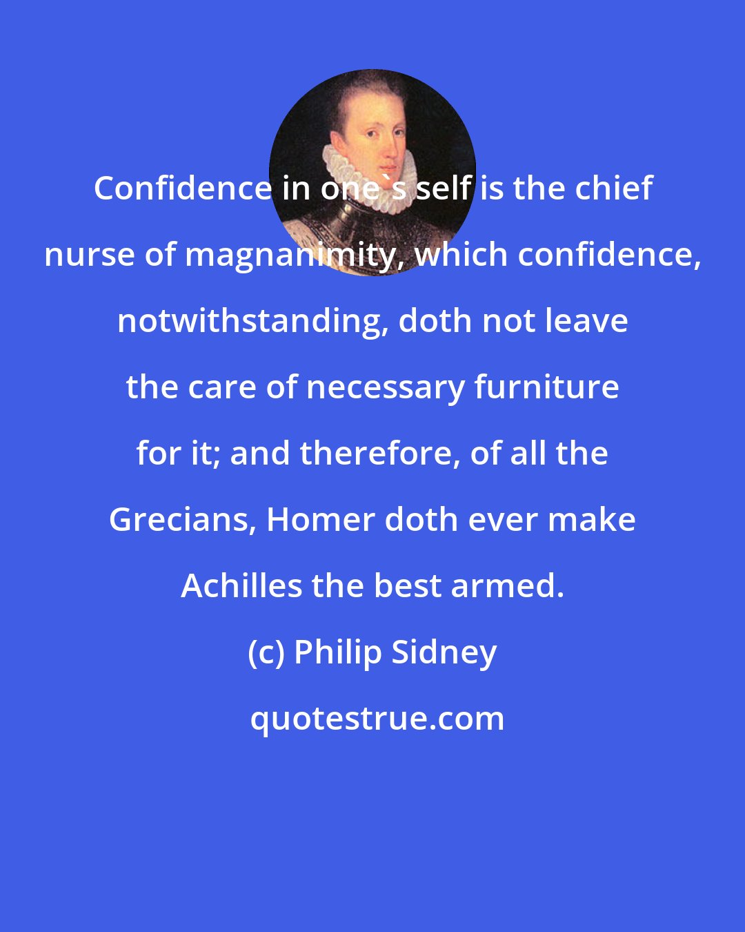 Philip Sidney: Confidence in one's self is the chief nurse of magnanimity, which confidence, notwithstanding, doth not leave the care of necessary furniture for it; and therefore, of all the Grecians, Homer doth ever make Achilles the best armed.