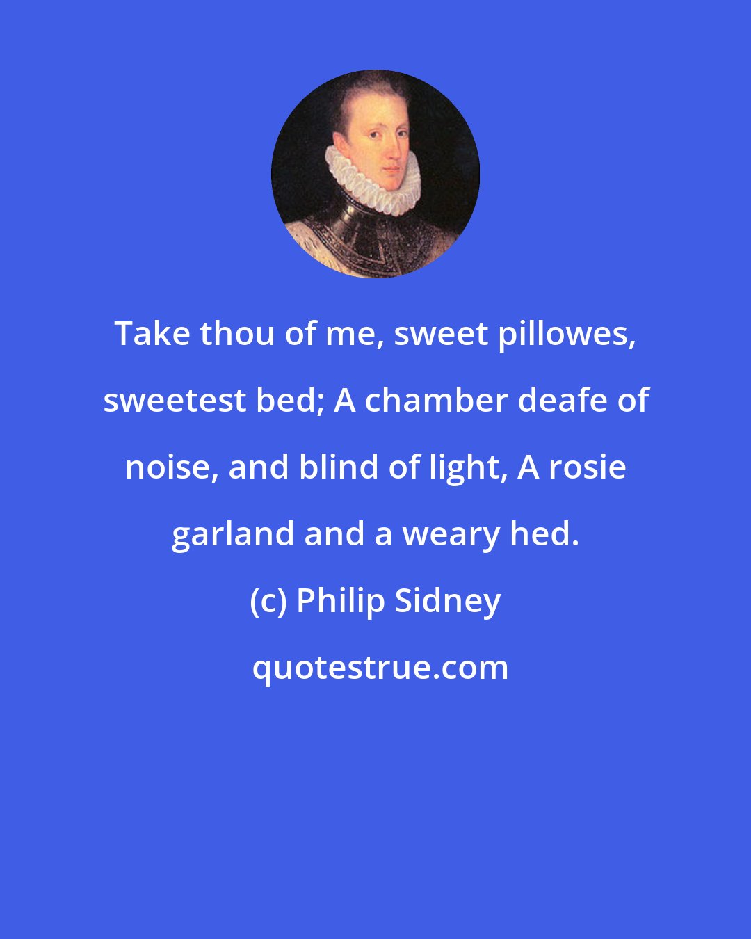 Philip Sidney: Take thou of me, sweet pillowes, sweetest bed; A chamber deafe of noise, and blind of light, A rosie garland and a weary hed.