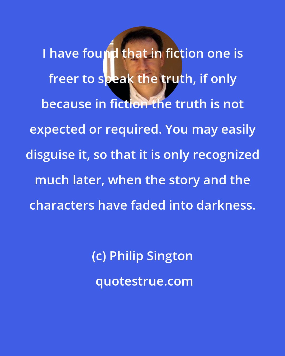 Philip Sington: I have found that in fiction one is freer to speak the truth, if only because in fiction the truth is not expected or required. You may easily disguise it, so that it is only recognized much later, when the story and the characters have faded into darkness.