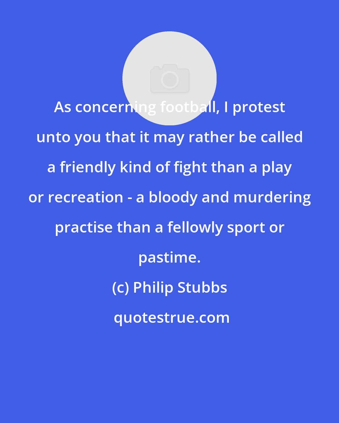 Philip Stubbs: As concerning football, I protest unto you that it may rather be called a friendly kind of fight than a play or recreation - a bloody and murdering practise than a fellowly sport or pastime.
