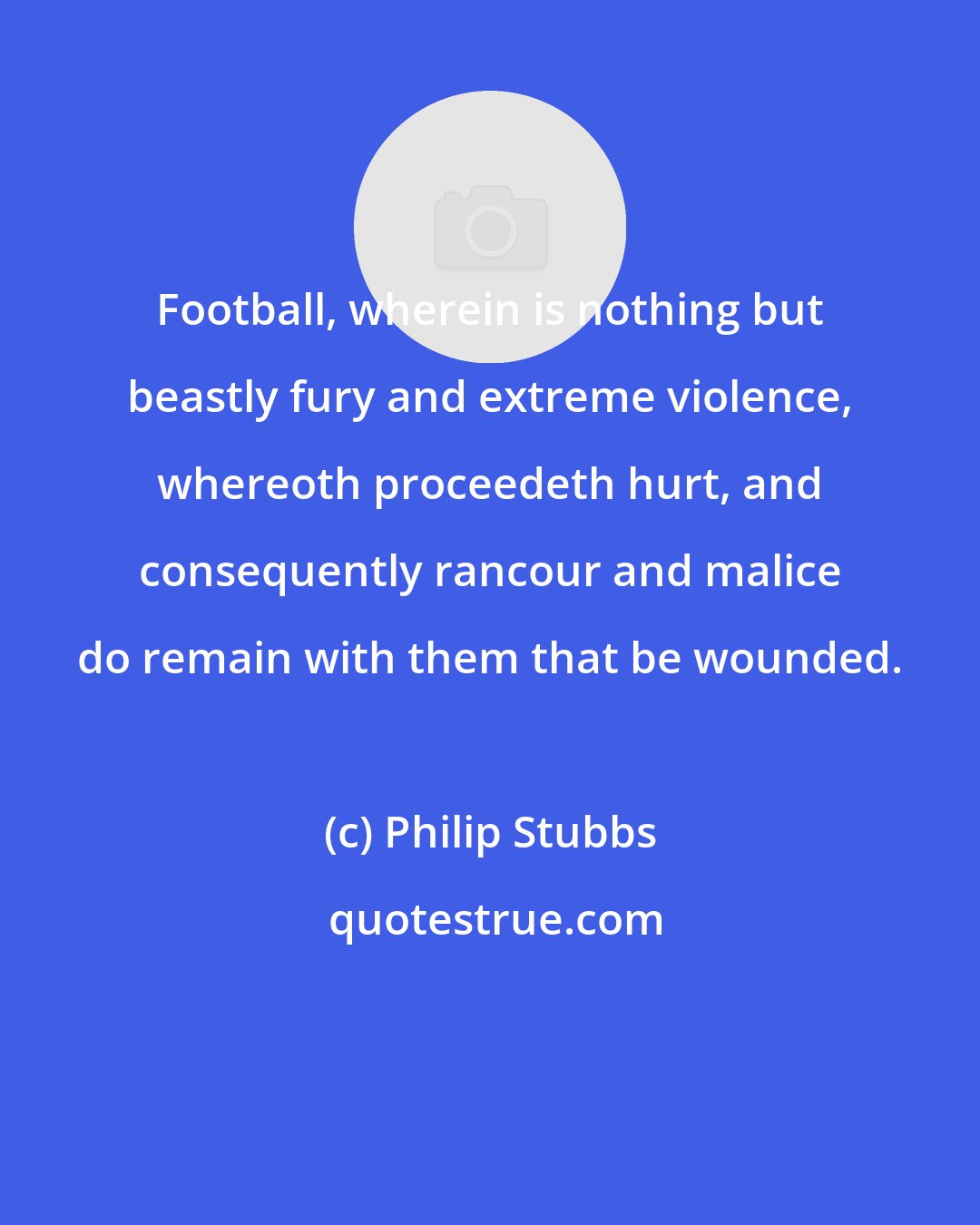 Philip Stubbs: Football, wherein is nothing but beastly fury and extreme violence, whereoth proceedeth hurt, and consequently rancour and malice do remain with them that be wounded.