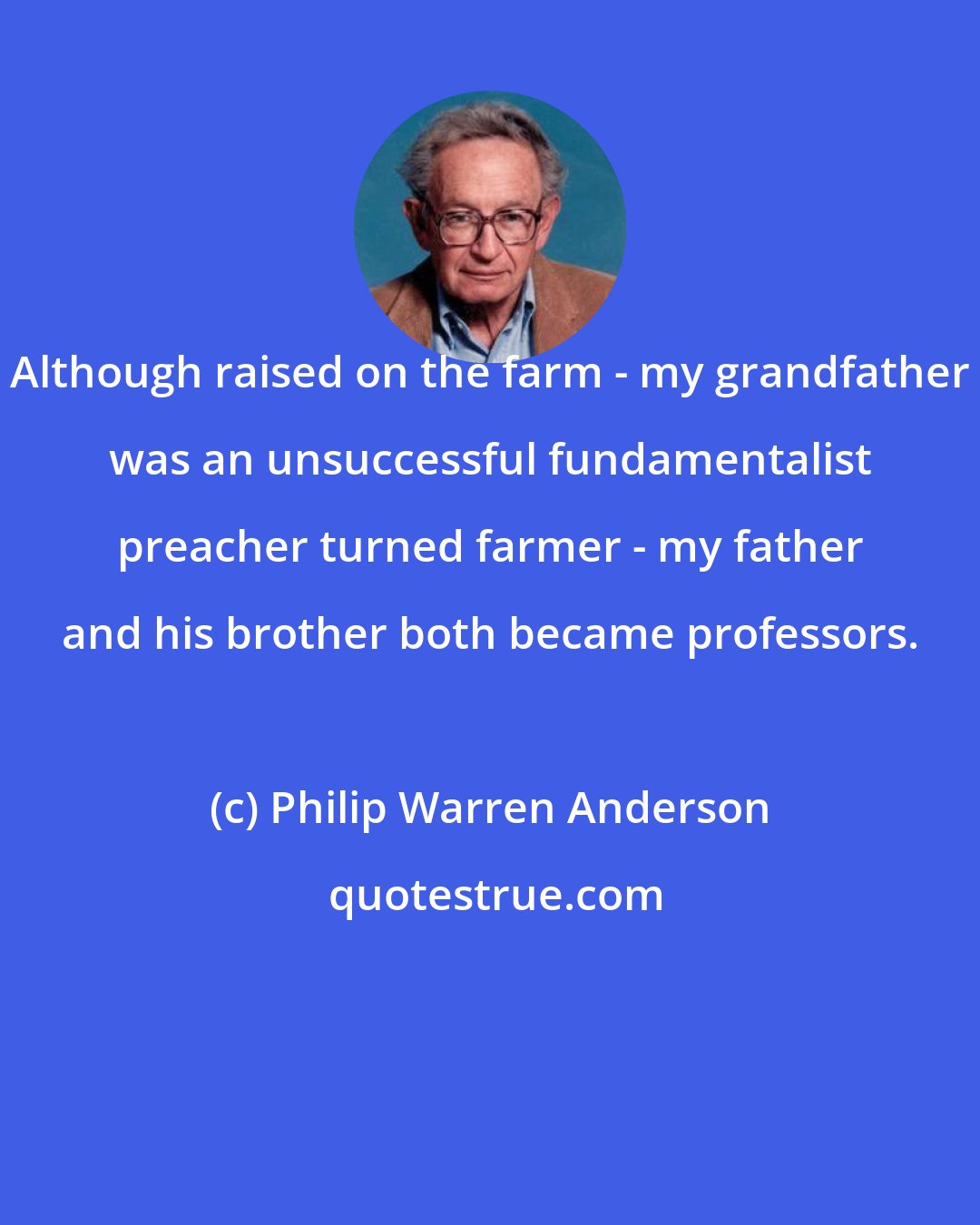 Philip Warren Anderson: Although raised on the farm - my grandfather was an unsuccessful fundamentalist preacher turned farmer - my father and his brother both became professors.