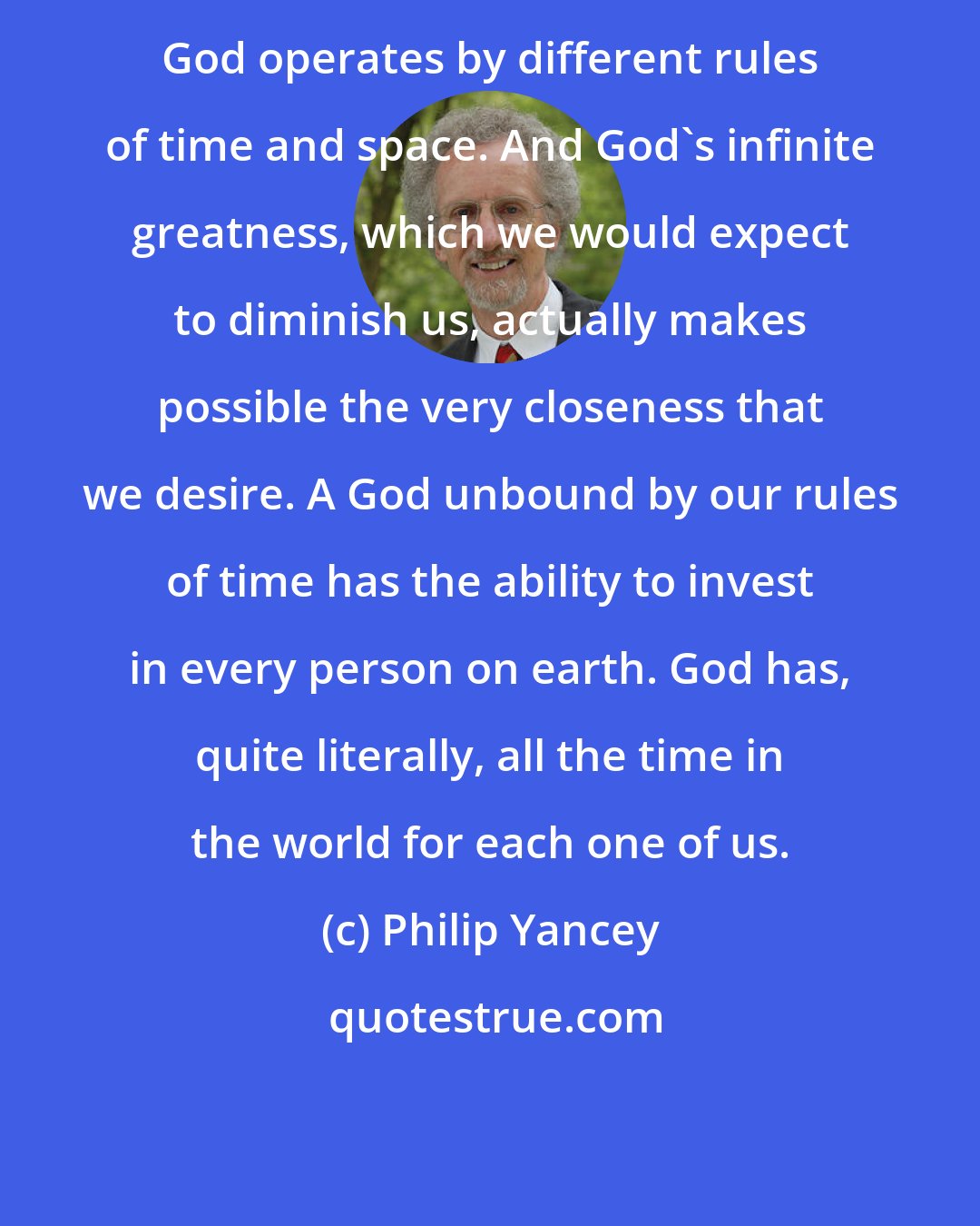 Philip Yancey: God operates by different rules of time and space. And God's infinite greatness, which we would expect to diminish us, actually makes possible the very closeness that we desire. A God unbound by our rules of time has the ability to invest in every person on earth. God has, quite literally, all the time in the world for each one of us.