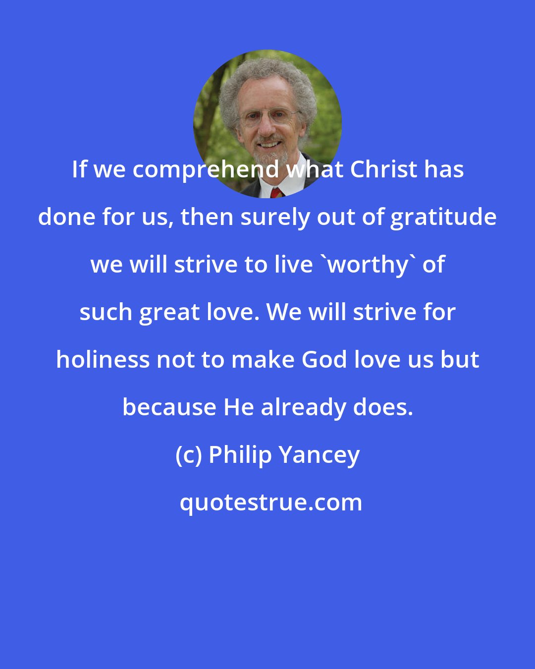 Philip Yancey: If we comprehend what Christ has done for us, then surely out of gratitude we will strive to live 'worthy' of such great love. We will strive for holiness not to make God love us but because He already does.