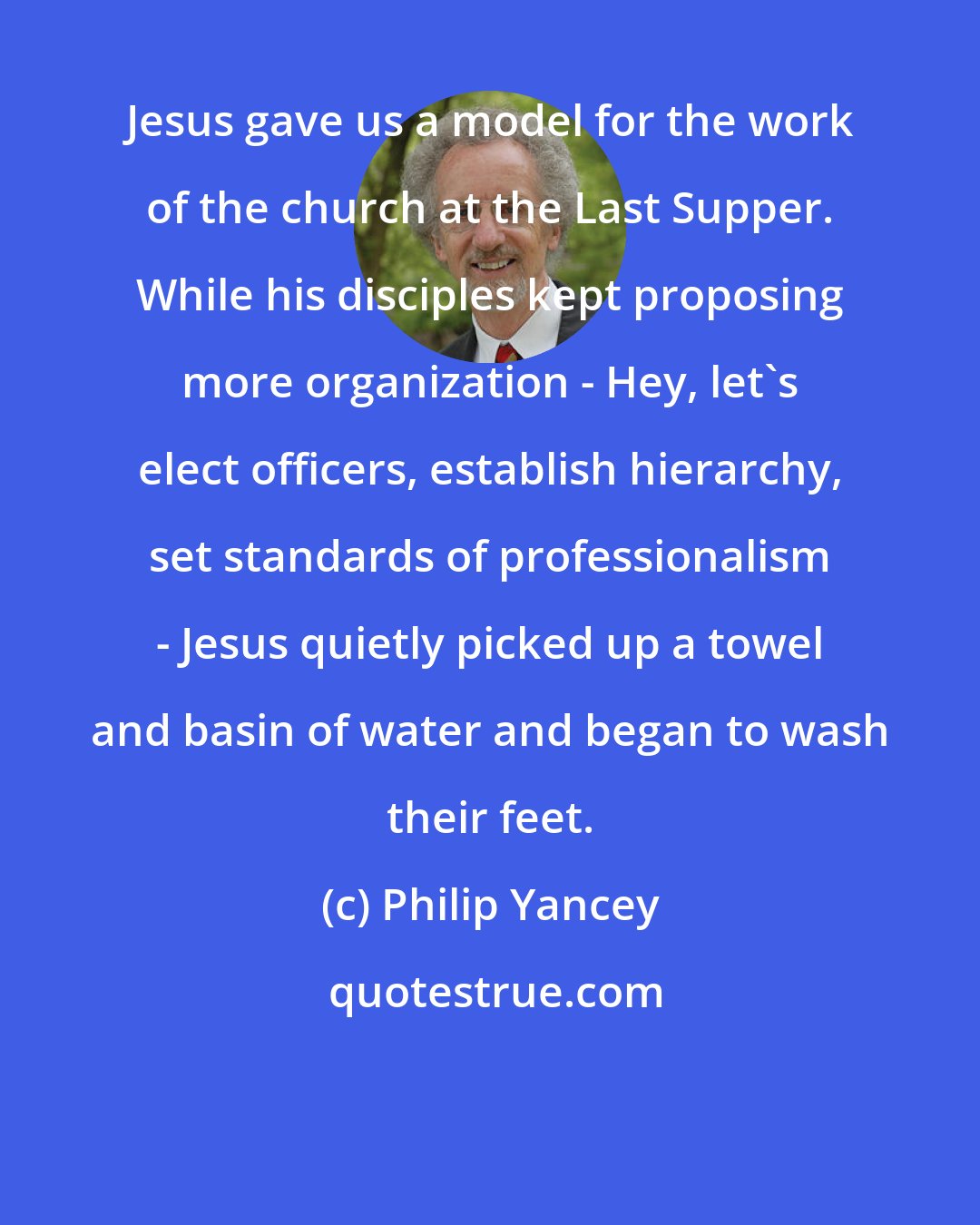 Philip Yancey: Jesus gave us a model for the work of the church at the Last Supper. While his disciples kept proposing more organization - Hey, let's elect officers, establish hierarchy, set standards of professionalism - Jesus quietly picked up a towel and basin of water and began to wash their feet.