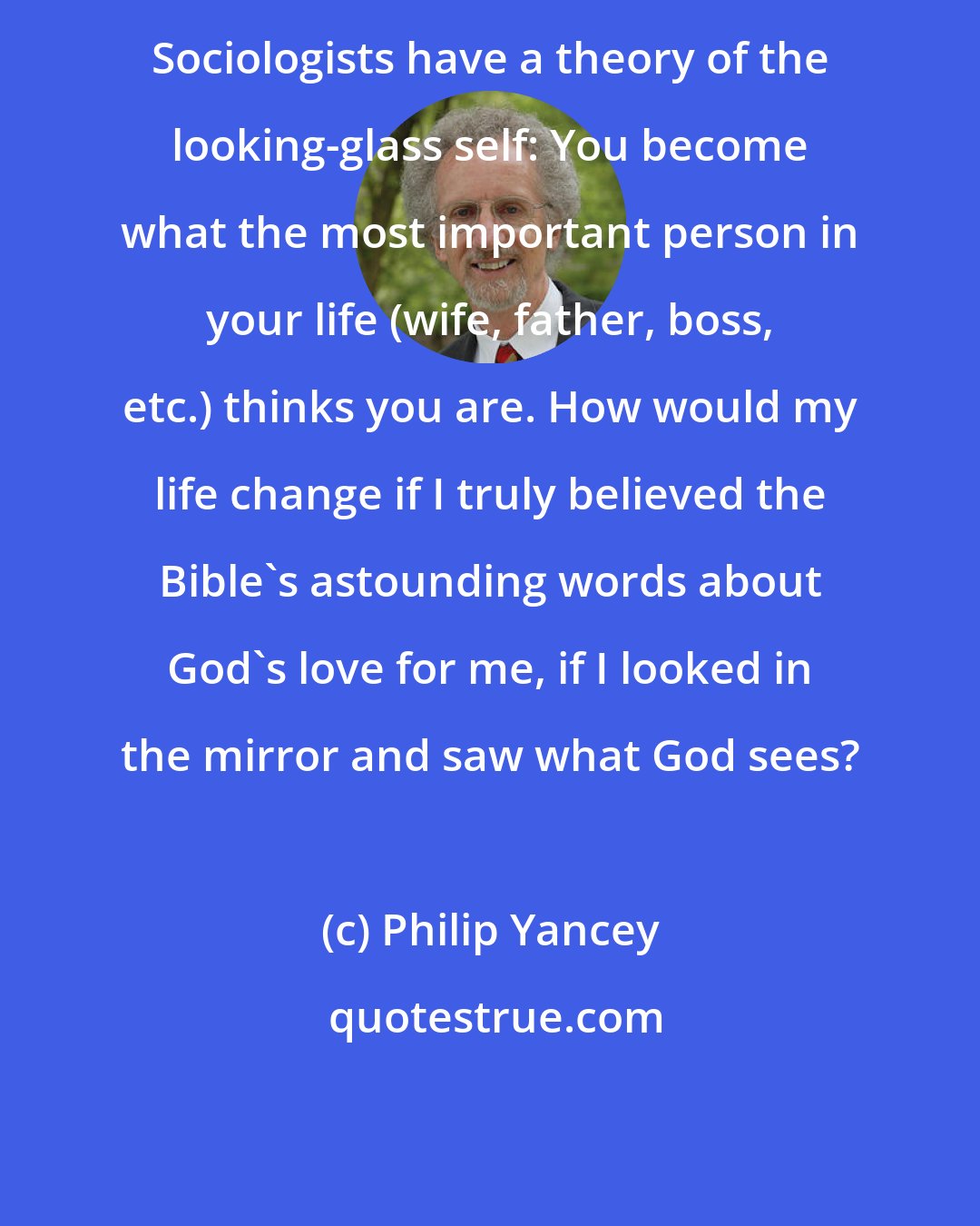 Philip Yancey: Sociologists have a theory of the looking-glass self: You become what the most important person in your life (wife, father, boss, etc.) thinks you are. How would my life change if I truly believed the Bible's astounding words about God's love for me, if I looked in the mirror and saw what God sees?