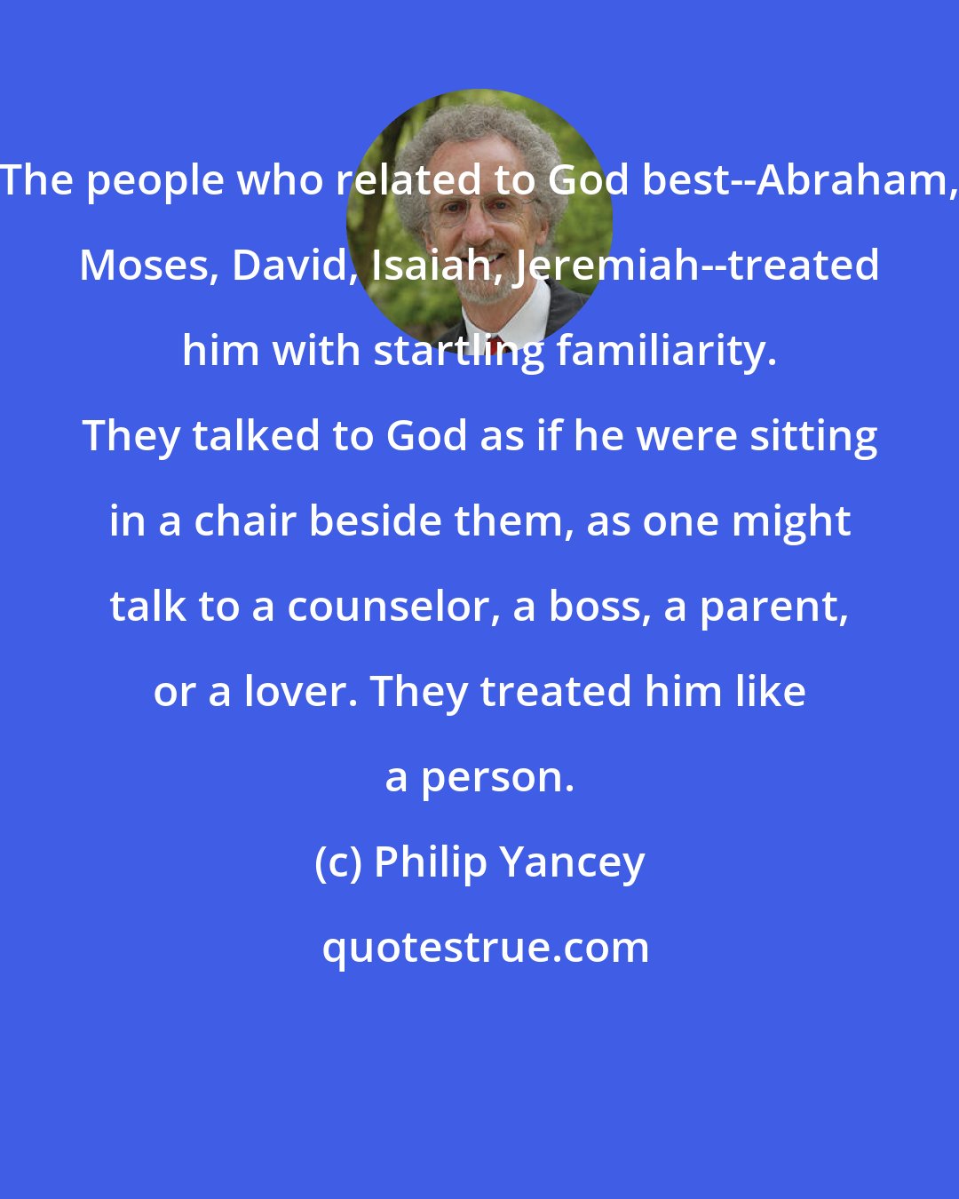 Philip Yancey: The people who related to God best--Abraham, Moses, David, Isaiah, Jeremiah--treated him with startling familiarity. They talked to God as if he were sitting in a chair beside them, as one might talk to a counselor, a boss, a parent, or a lover. They treated him like a person.