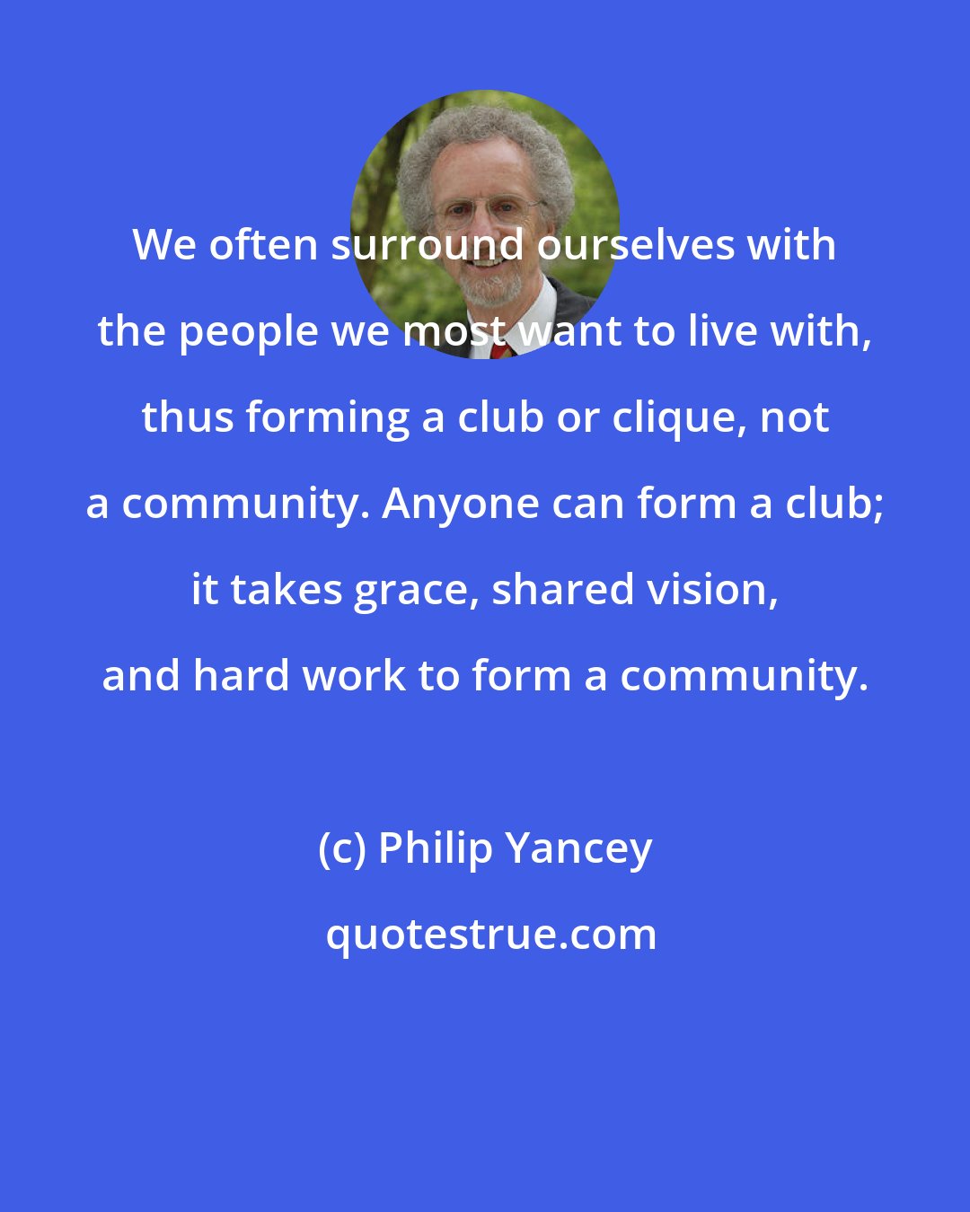 Philip Yancey: We often surround ourselves with the people we most want to live with, thus forming a club or clique, not a community. Anyone can form a club; it takes grace, shared vision, and hard work to form a community.