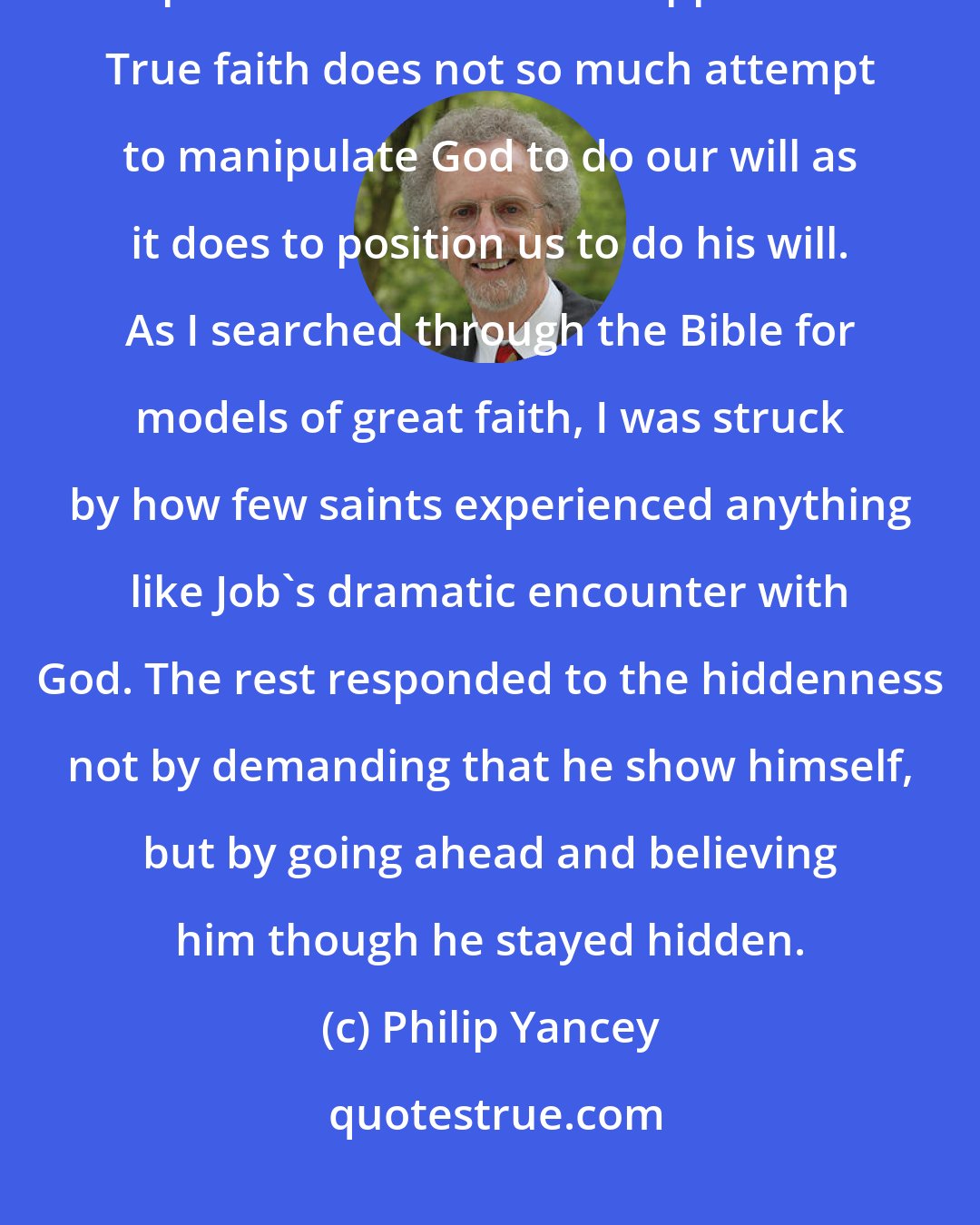 Philip Yancey: If we insist on visible proofs from God, we may well prepare the way for a permanent state of disappointment. True faith does not so much attempt to manipulate God to do our will as it does to position us to do his will. As I searched through the Bible for models of great faith, I was struck by how few saints experienced anything like Job's dramatic encounter with God. The rest responded to the hiddenness not by demanding that he show himself, but by going ahead and believing him though he stayed hidden.