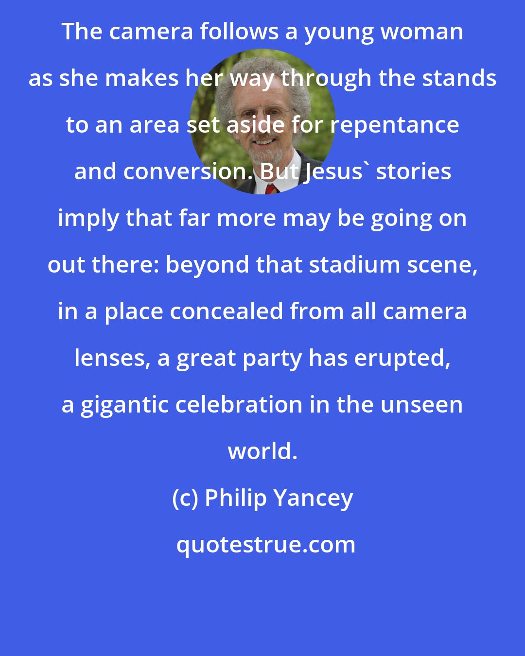Philip Yancey: The camera follows a young woman as she makes her way through the stands to an area set aside for repentance and conversion. But Jesus' stories imply that far more may be going on out there: beyond that stadium scene, in a place concealed from all camera lenses, a great party has erupted, a gigantic celebration in the unseen world.