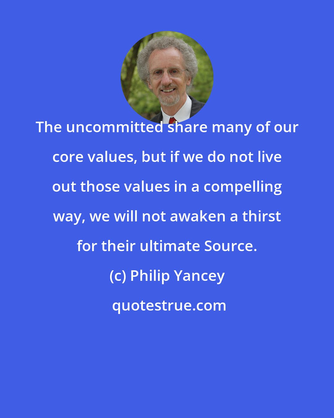 Philip Yancey: The uncommitted share many of our core values, but if we do not live out those values in a compelling way, we will not awaken a thirst for their ultimate Source.