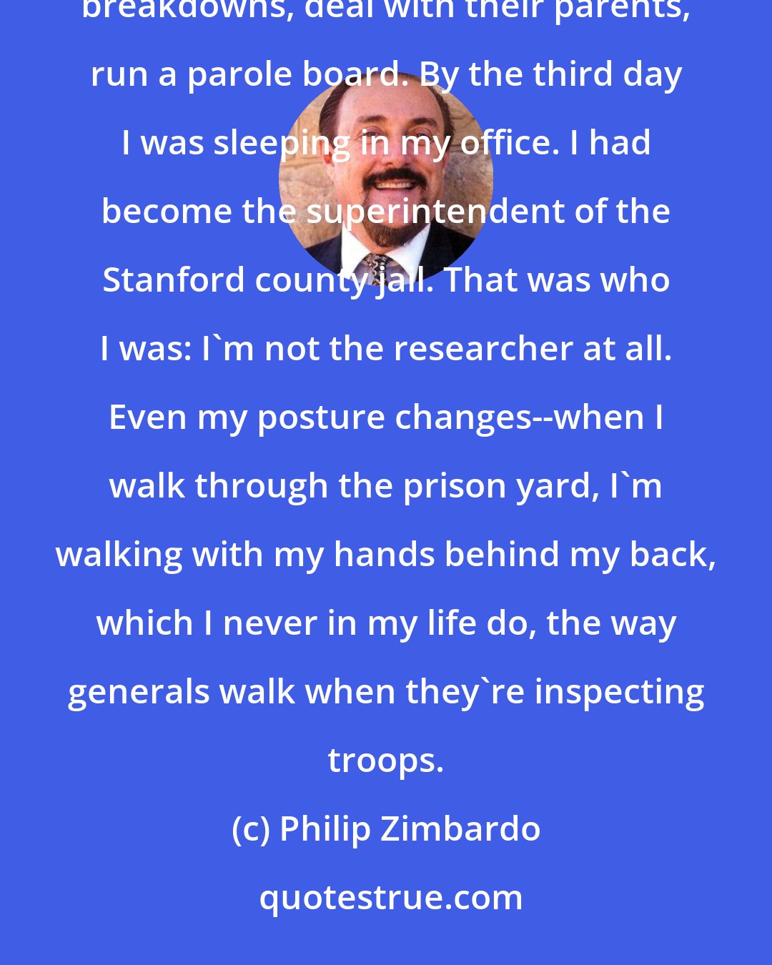 Philip Zimbardo: There was zero time for reflection. We had to feed the prisoners three meals a day, deal with the prisoner breakdowns, deal with their parents, run a parole board. By the third day I was sleeping in my office. I had become the superintendent of the Stanford county jail. That was who I was: I'm not the researcher at all. Even my posture changes--when I walk through the prison yard, I'm walking with my hands behind my back, which I never in my life do, the way generals walk when they're inspecting troops.