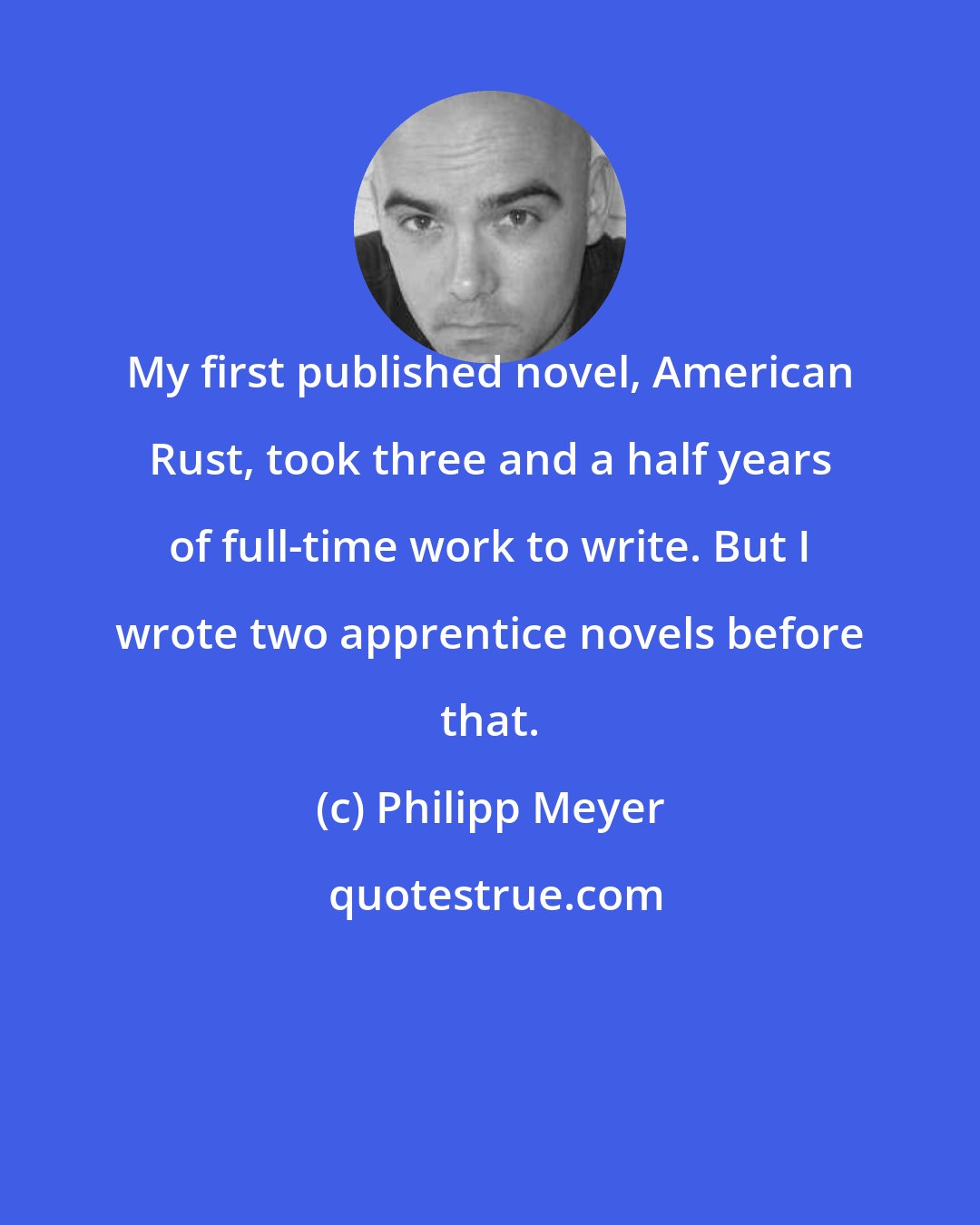 Philipp Meyer: My first published novel, American Rust, took three and a half years of full-time work to write. But I wrote two apprentice novels before that.