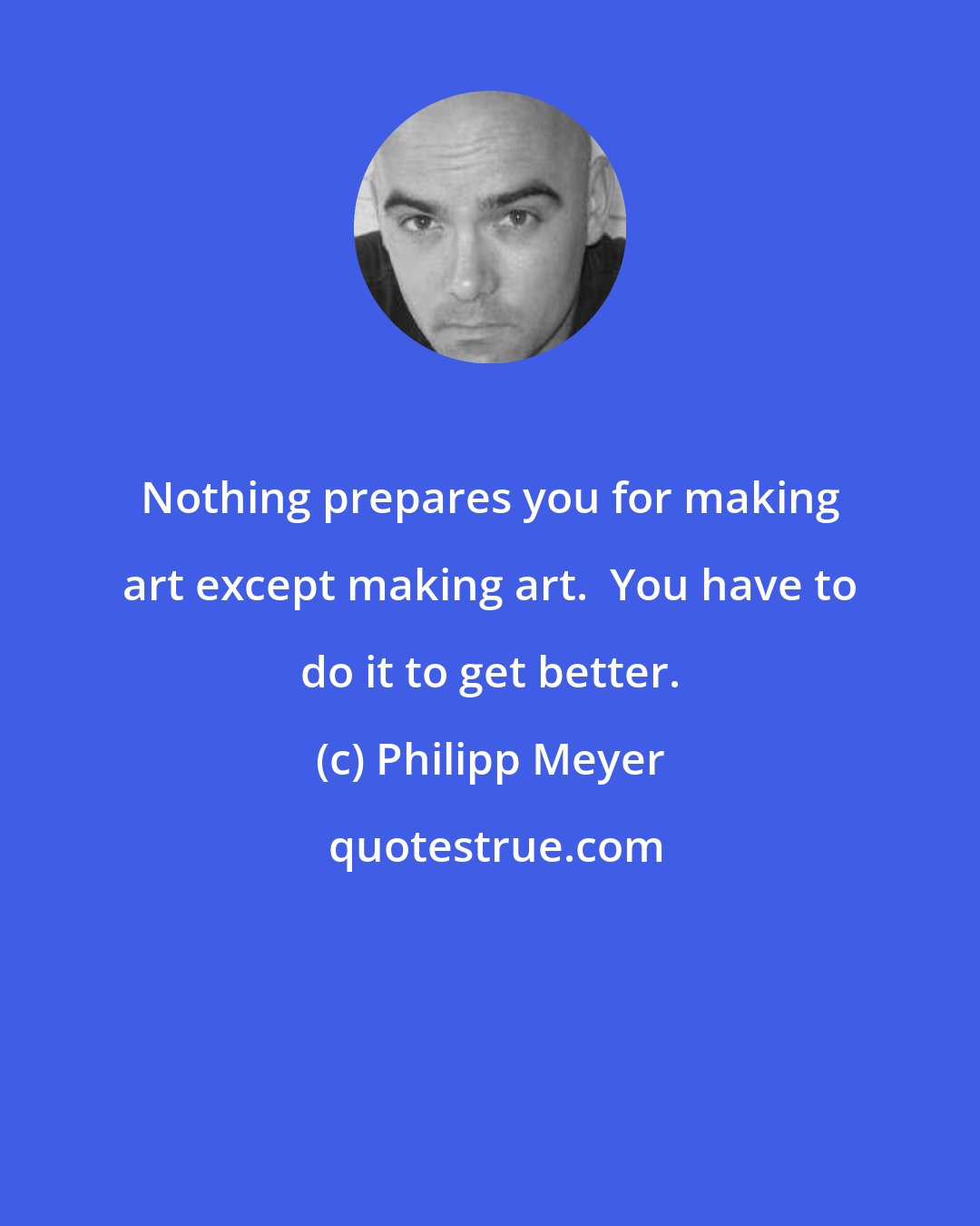 Philipp Meyer: Nothing prepares you for making art except making art.  You have to do it to get better.