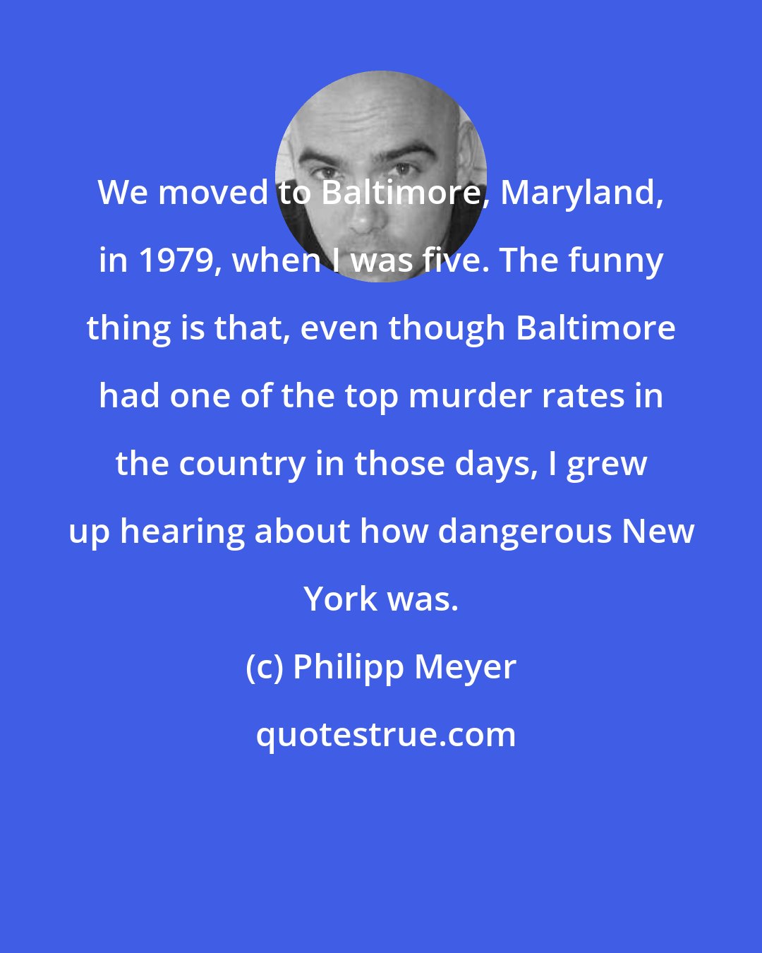 Philipp Meyer: We moved to Baltimore, Maryland, in 1979, when I was five. The funny thing is that, even though Baltimore had one of the top murder rates in the country in those days, I grew up hearing about how dangerous New York was.