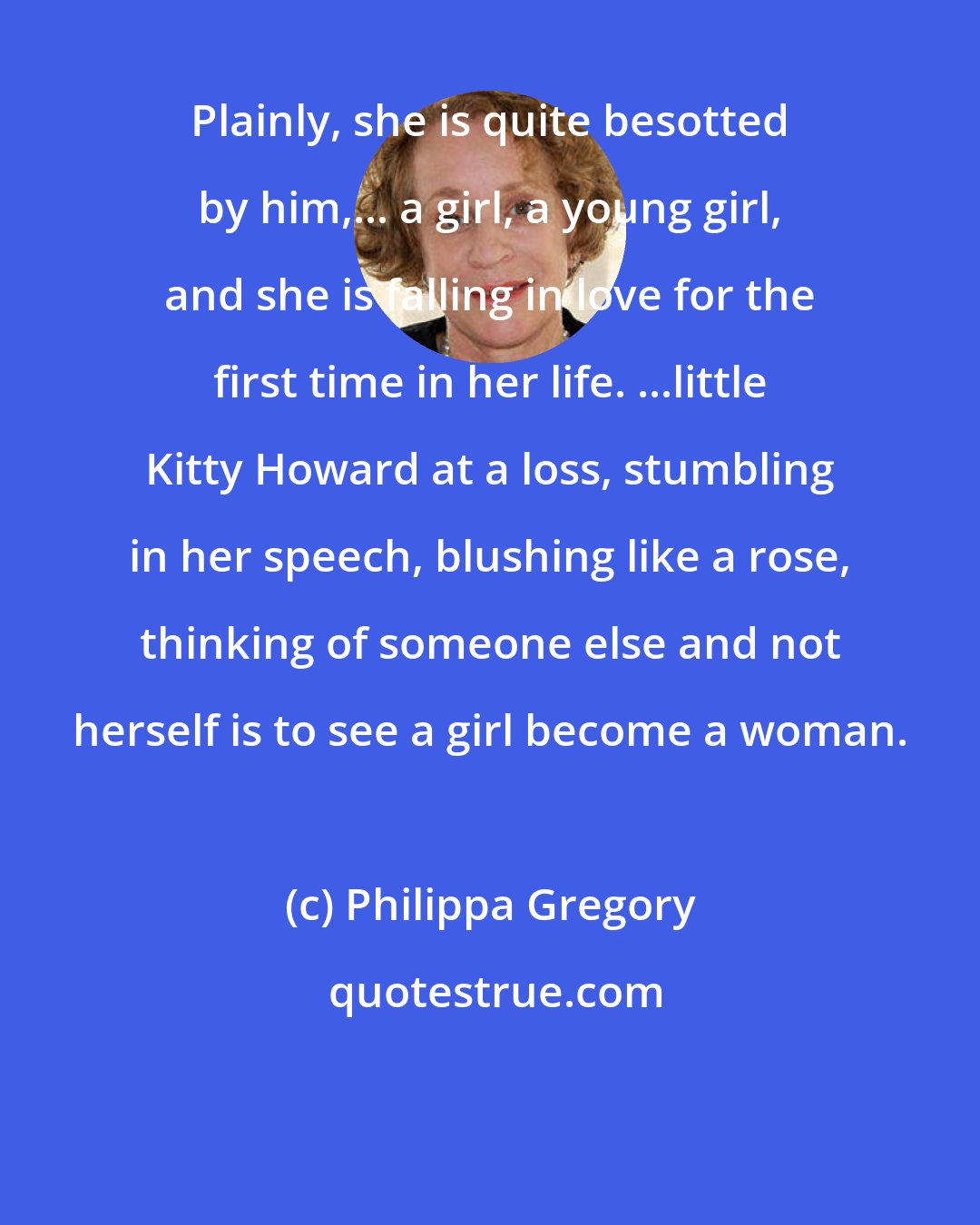 Philippa Gregory: Plainly, she is quite besotted by him,... a girl, a young girl, and she is falling in love for the first time in her life. ...little Kitty Howard at a loss, stumbling in her speech, blushing like a rose, thinking of someone else and not herself is to see a girl become a woman.