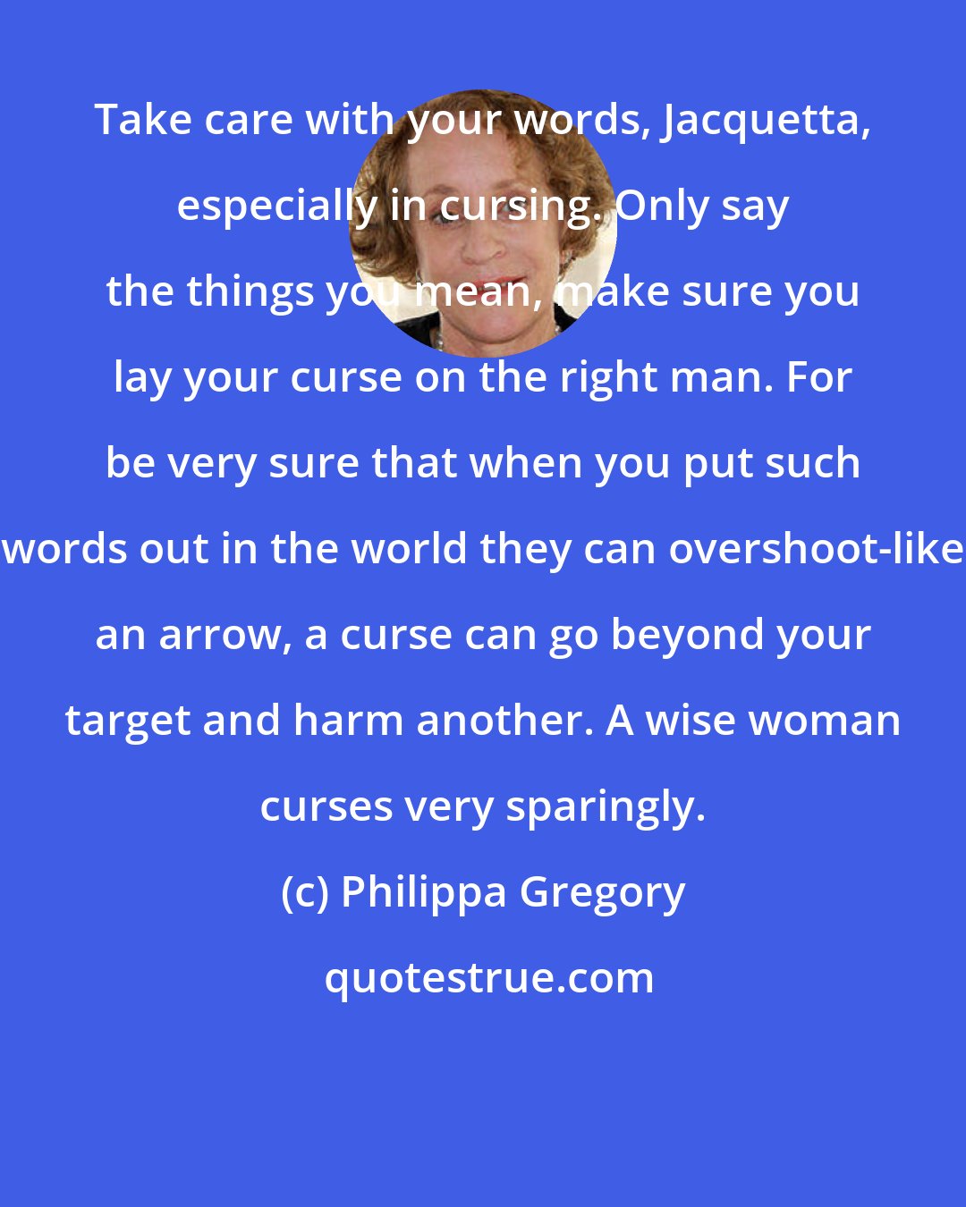 Philippa Gregory: Take care with your words, Jacquetta, especially in cursing. Only say the things you mean, make sure you lay your curse on the right man. For be very sure that when you put such words out in the world they can overshoot-like an arrow, a curse can go beyond your target and harm another. A wise woman curses very sparingly.