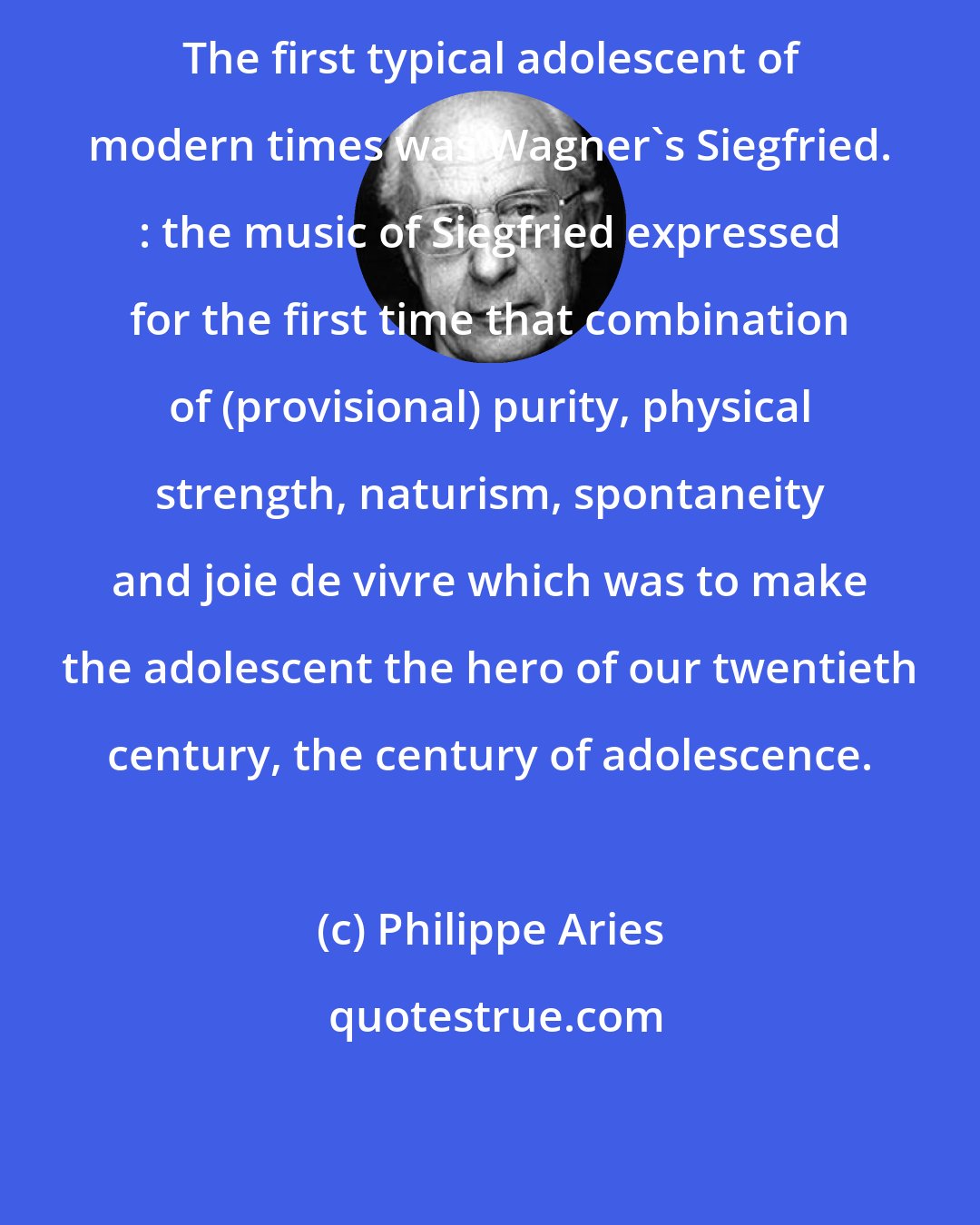 Philippe Aries: The first typical adolescent of modern times was Wagner's Siegfried. : the music of Siegfried expressed for the first time that combination of (provisional) purity, physical strength, naturism, spontaneity and joie de vivre which was to make the adolescent the hero of our twentieth century, the century of adolescence.