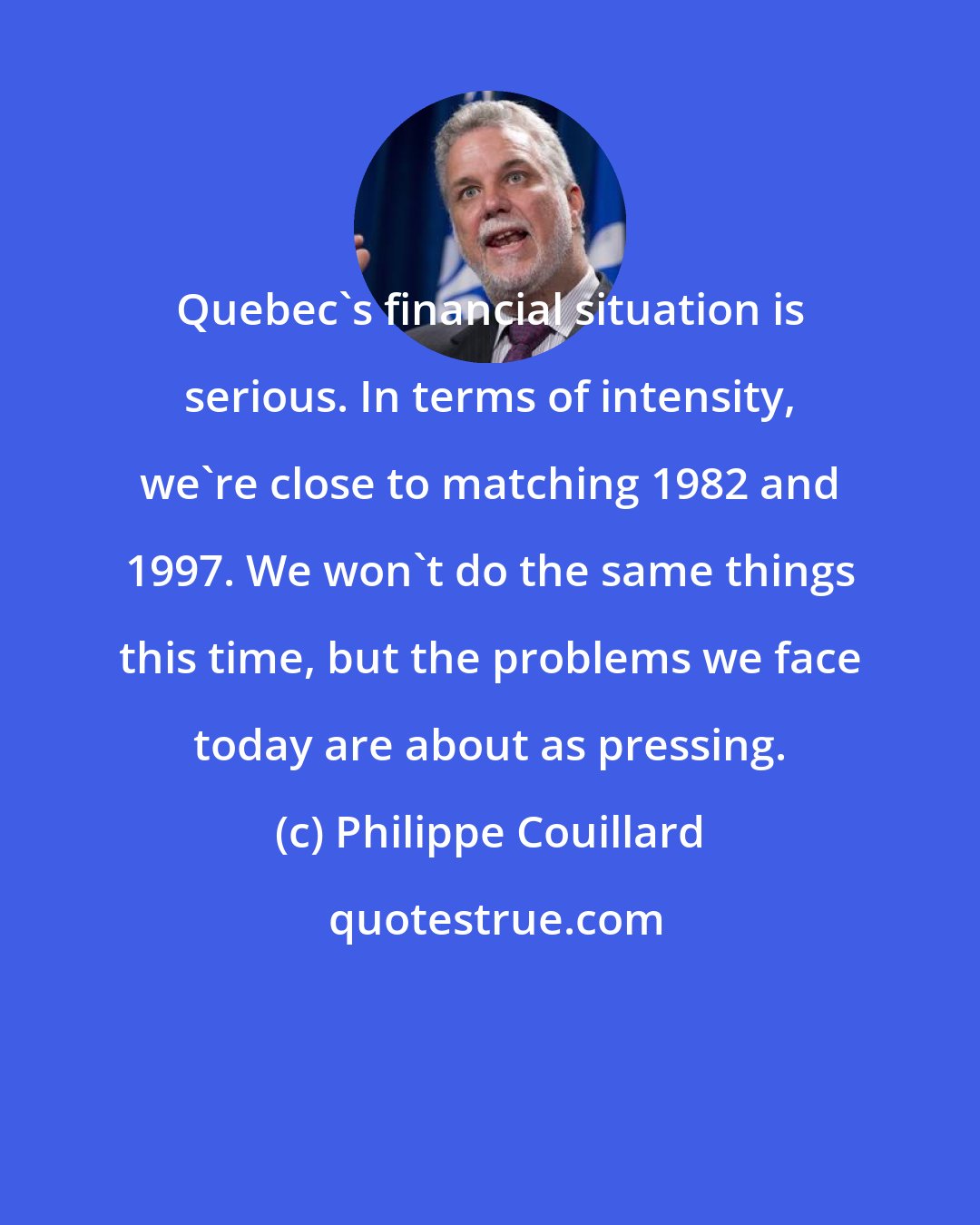 Philippe Couillard: Quebec's financial situation is serious. In terms of intensity, we're close to matching 1982 and 1997. We won't do the same things this time, but the problems we face today are about as pressing.