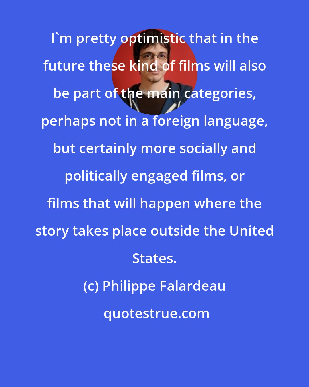 Philippe Falardeau: I'm pretty optimistic that in the future these kind of films will also be part of the main categories, perhaps not in a foreign language, but certainly more socially and politically engaged films, or films that will happen where the story takes place outside the United States.