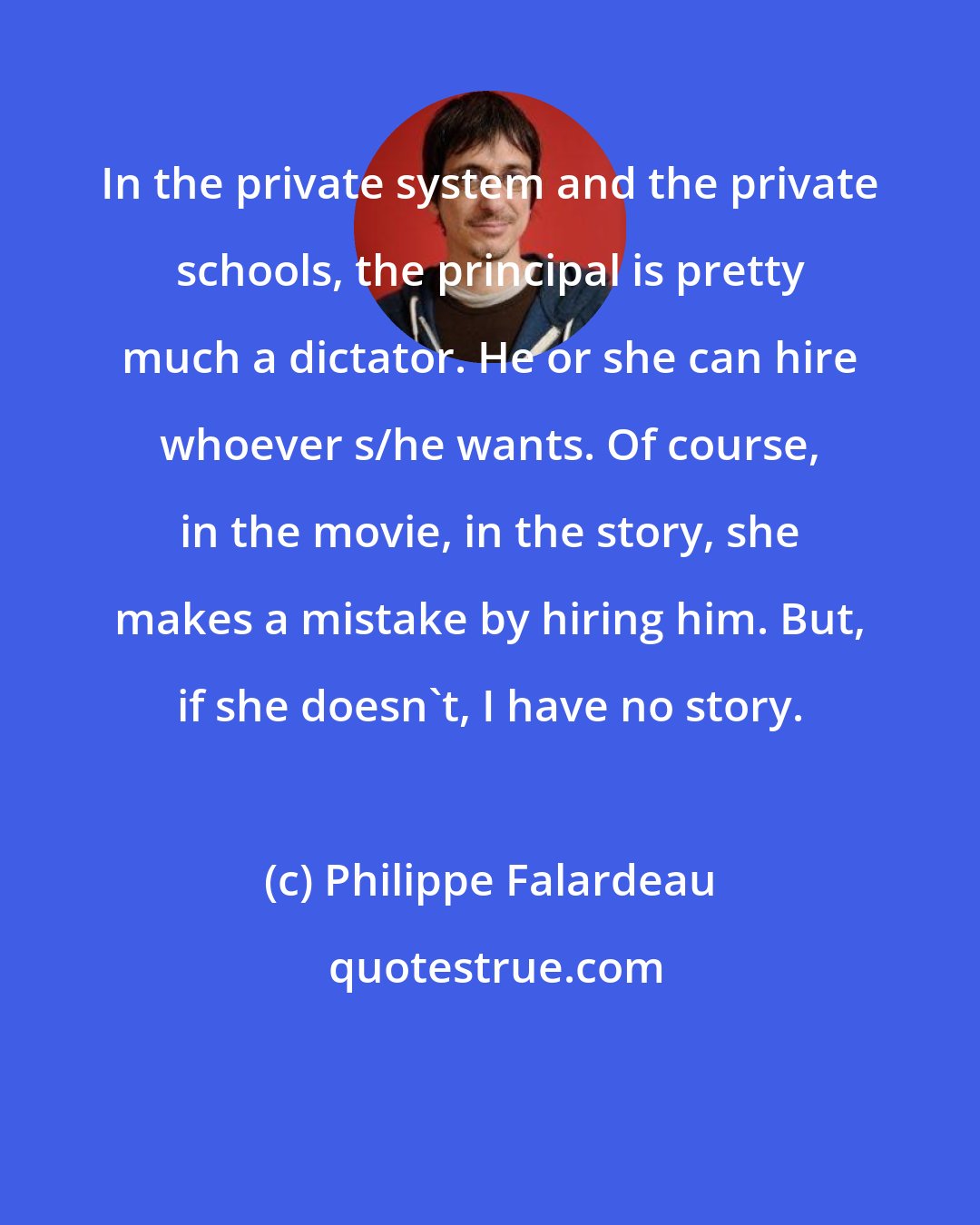 Philippe Falardeau: In the private system and the private schools, the principal is pretty much a dictator. He or she can hire whoever s/he wants. Of course, in the movie, in the story, she makes a mistake by hiring him. But, if she doesn't, I have no story.