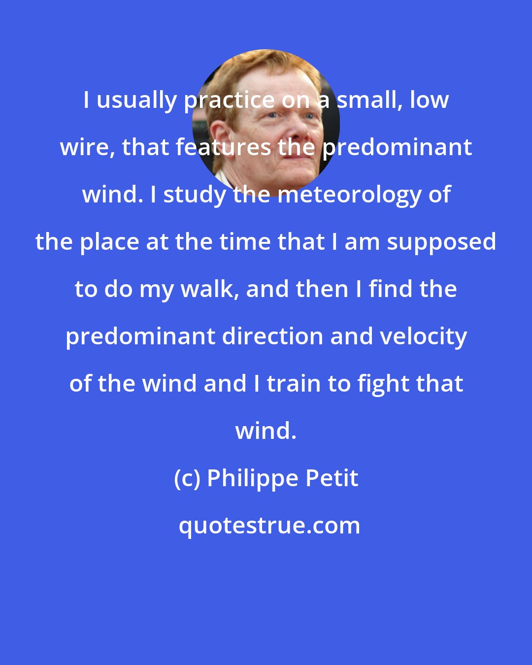 Philippe Petit: I usually practice on a small, low wire, that features the predominant wind. I study the meteorology of the place at the time that I am supposed to do my walk, and then I find the predominant direction and velocity of the wind and I train to fight that wind.