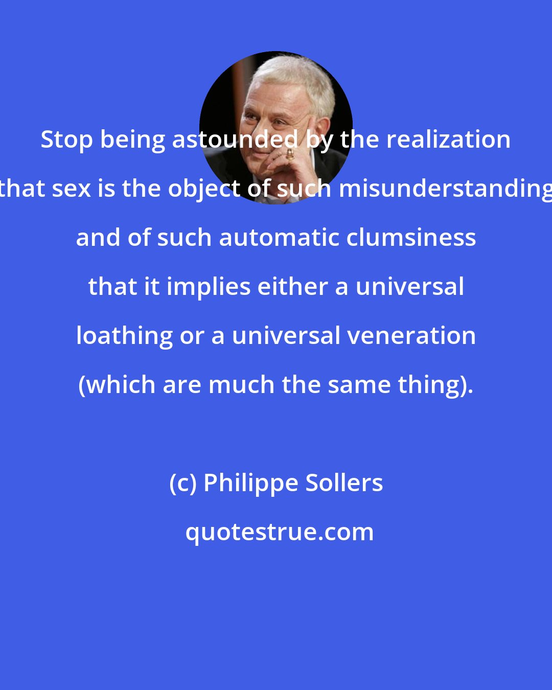 Philippe Sollers: Stop being astounded by the realization that sex is the object of such misunderstanding and of such automatic clumsiness that it implies either a universal loathing or a universal veneration (which are much the same thing).