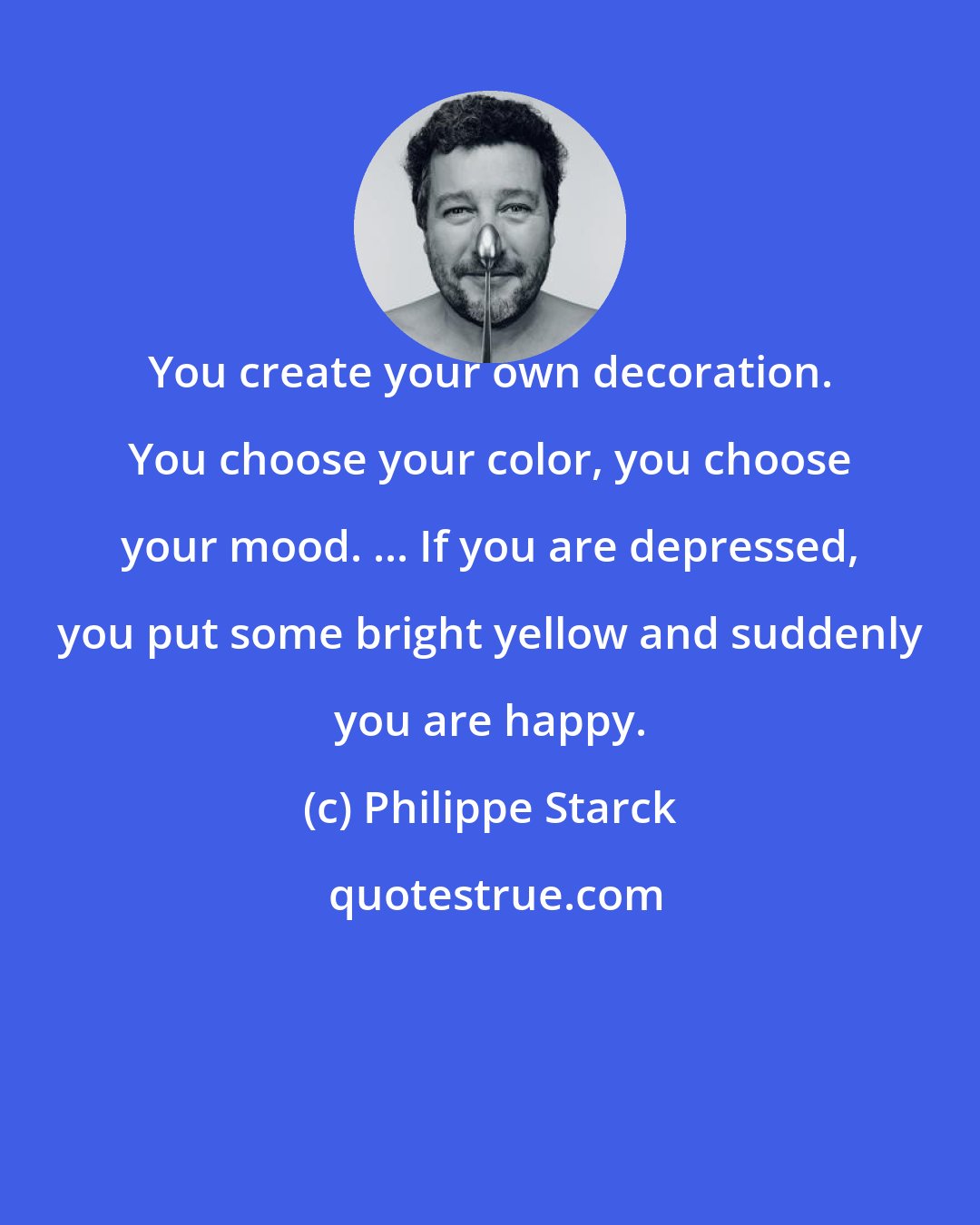 Philippe Starck: You create your own decoration. You choose your color, you choose your mood. ... If you are depressed, you put some bright yellow and suddenly you are happy.