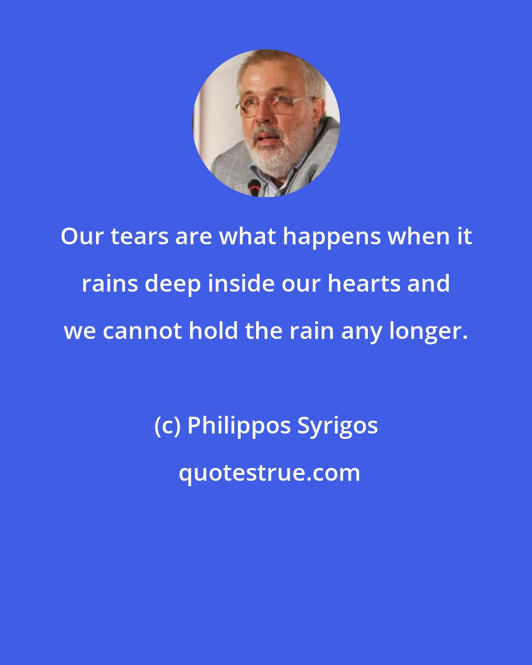 Philippos Syrigos: Our tears are what happens when it rains deep inside our hearts and we cannot hold the rain any longer.