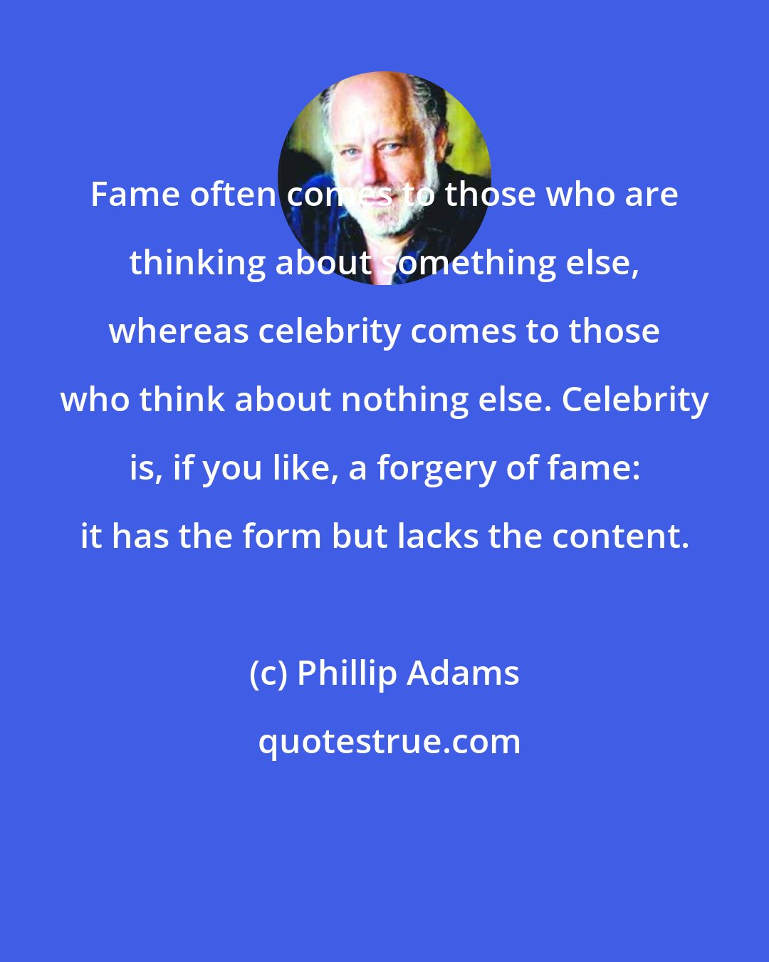 Phillip Adams: Fame often comes to those who are thinking about something else, whereas celebrity comes to those who think about nothing else. Celebrity is, if you like, a forgery of fame: it has the form but lacks the content.