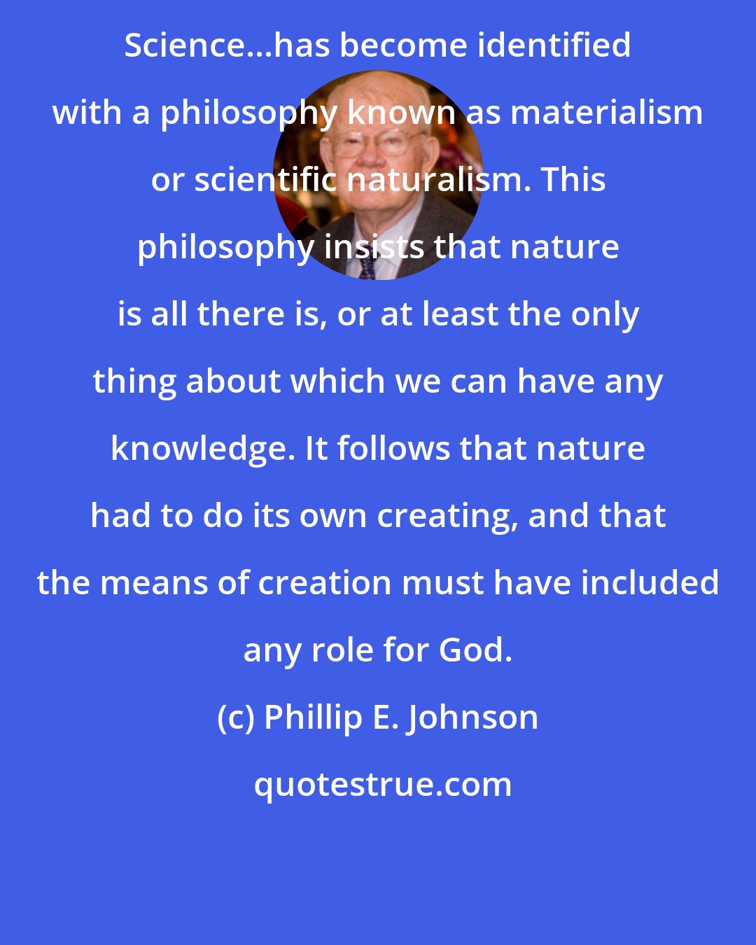 Phillip E. Johnson: Science...has become identified with a philosophy known as materialism or scientific naturalism. This philosophy insists that nature is all there is, or at least the only thing about which we can have any knowledge. It follows that nature had to do its own creating, and that the means of creation must have included any role for God.