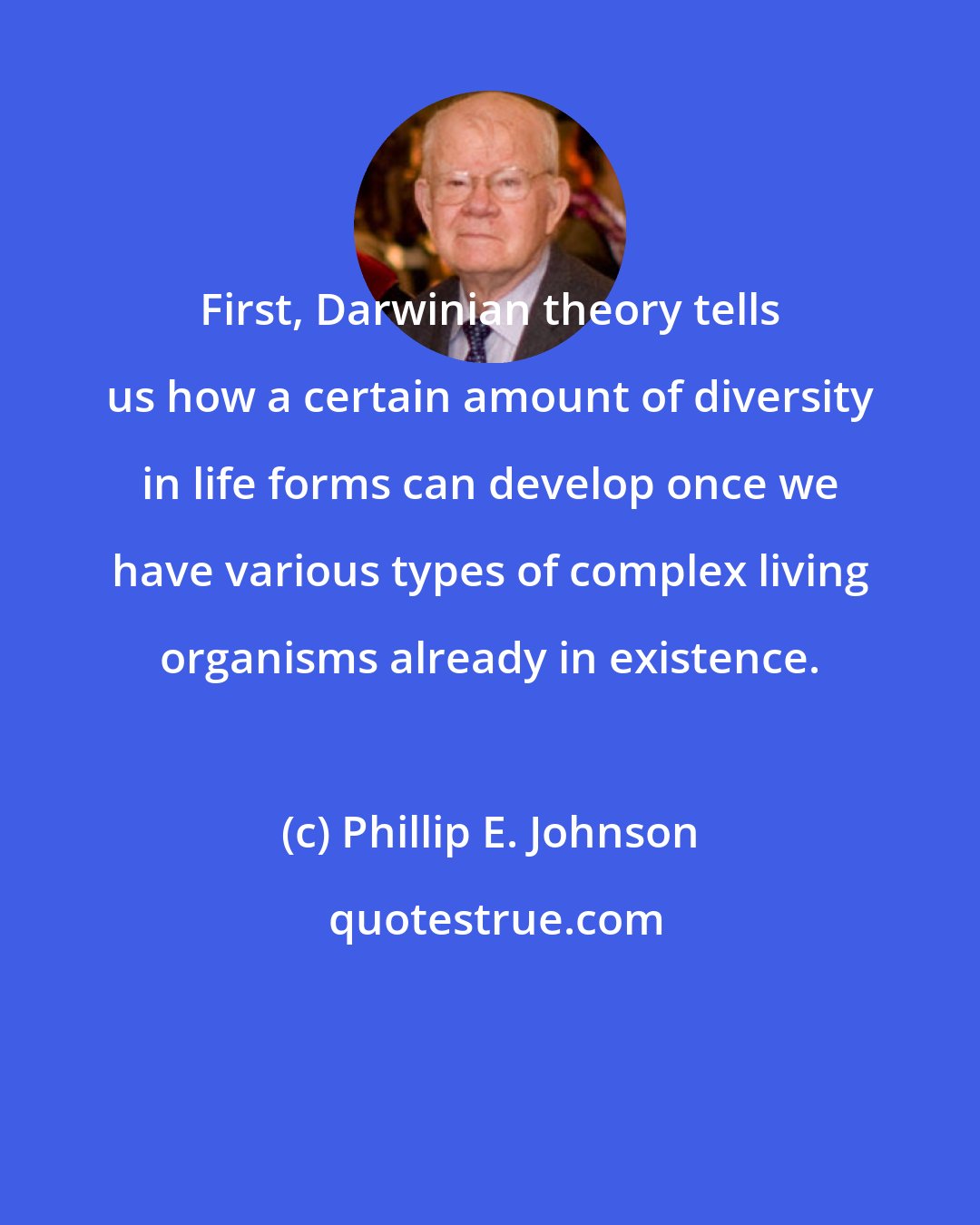 Phillip E. Johnson: First, Darwinian theory tells us how a certain amount of diversity in life forms can develop once we have various types of complex living organisms already in existence.