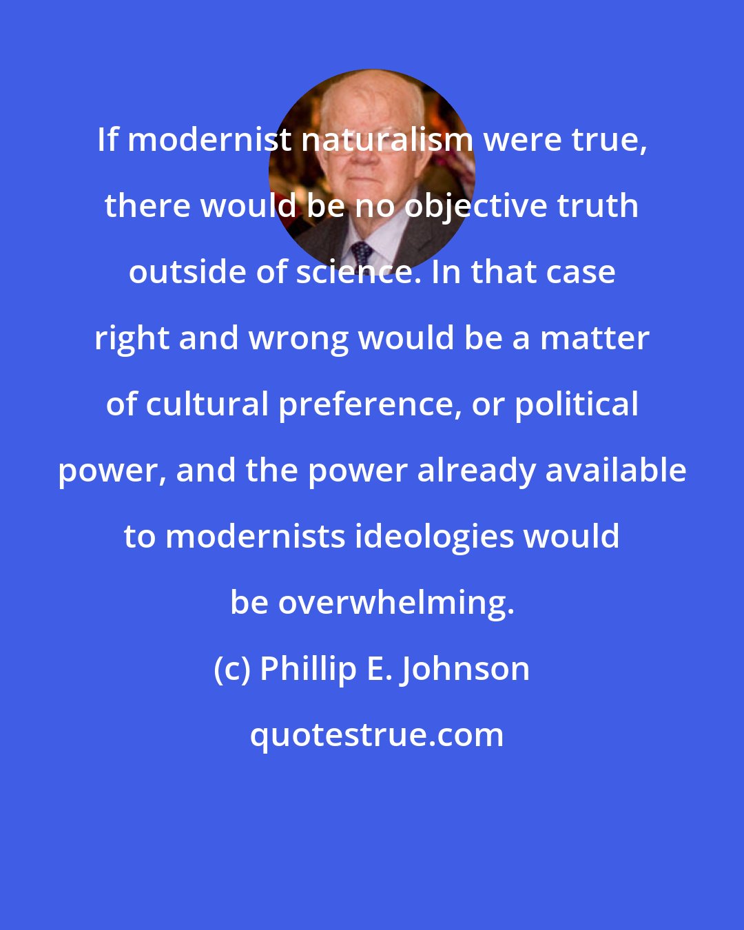 Phillip E. Johnson: If modernist naturalism were true, there would be no objective truth outside of science. In that case right and wrong would be a matter of cultural preference, or political power, and the power already available to modernists ideologies would be overwhelming.