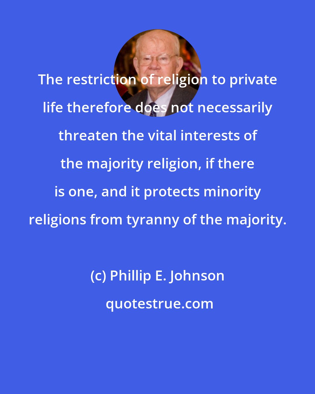 Phillip E. Johnson: The restriction of religion to private life therefore does not necessarily threaten the vital interests of the majority religion, if there is one, and it protects minority religions from tyranny of the majority.