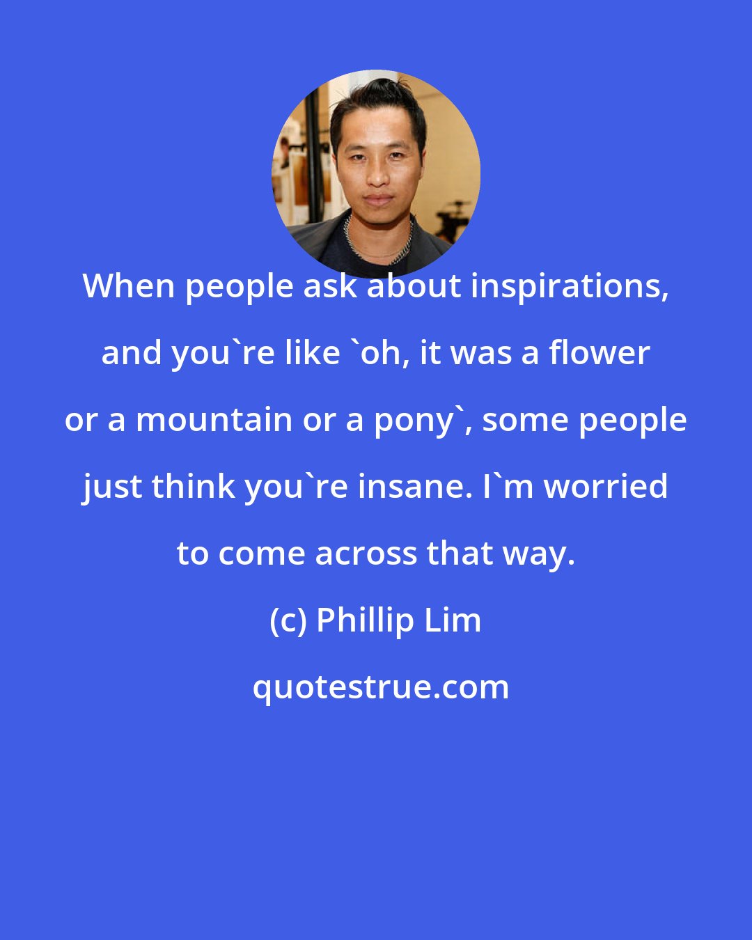 Phillip Lim: When people ask about inspirations, and you're like 'oh, it was a flower or a mountain or a pony', some people just think you're insane. I'm worried to come across that way.