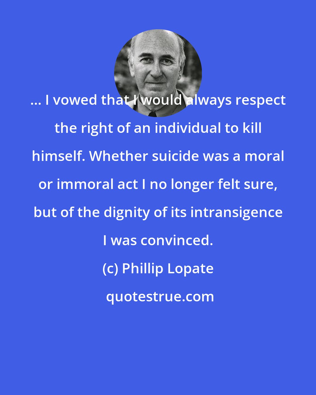 Phillip Lopate: ... I vowed that I would always respect the right of an individual to kill himself. Whether suicide was a moral or immoral act I no longer felt sure, but of the dignity of its intransigence I was convinced.