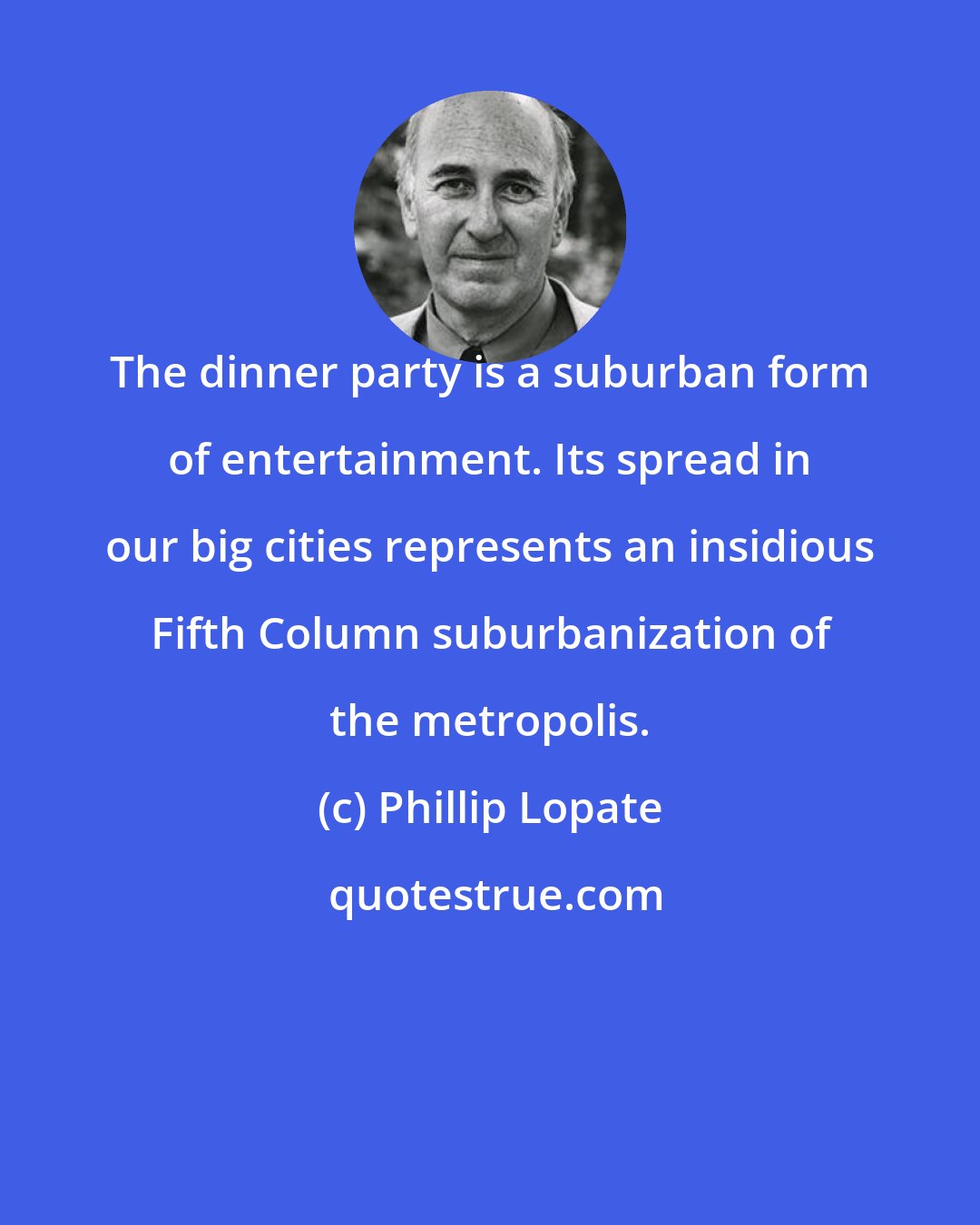 Phillip Lopate: The dinner party is a suburban form of entertainment. Its spread in our big cities represents an insidious Fifth Column suburbanization of the metropolis.