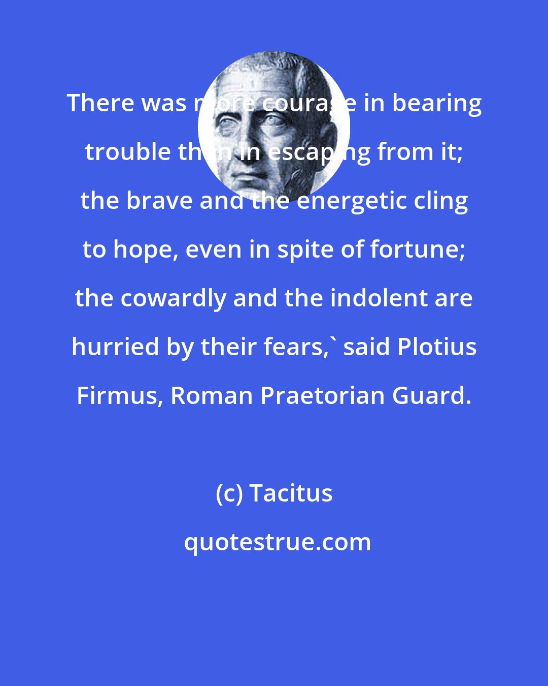 Tacitus: There was more courage in bearing trouble than in escaping from it; the brave and the energetic cling to hope, even in spite of fortune; the cowardly and the indolent are hurried by their fears,' said Plotius Firmus, Roman Praetorian Guard.