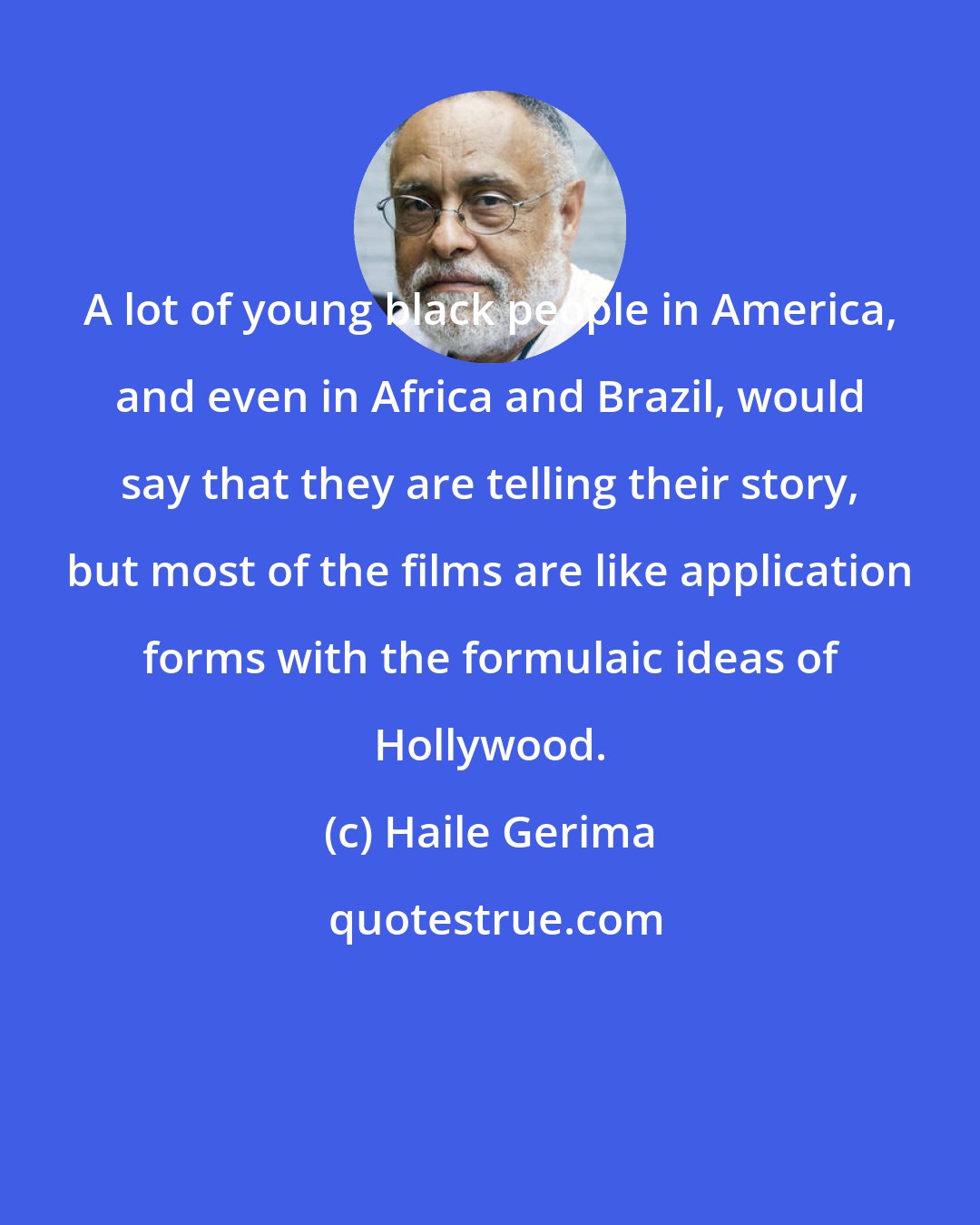 Haile Gerima: A lot of young black people in America, and even in Africa and Brazil, would say that they are telling their story, but most of the films are like application forms with the formulaic ideas of Hollywood.