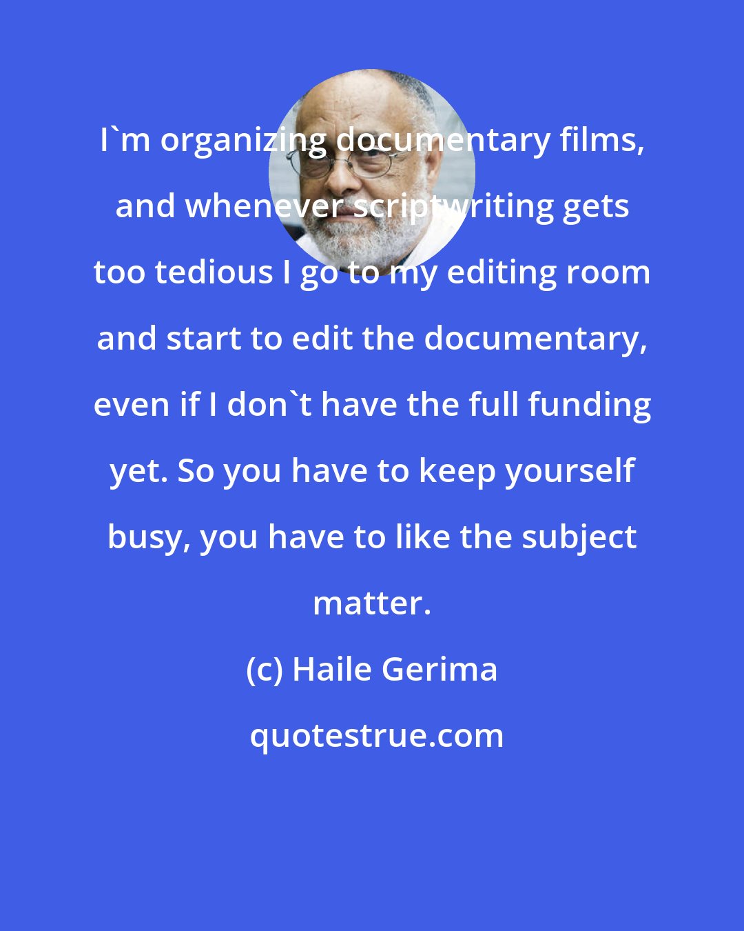 Haile Gerima: I'm organizing documentary films, and whenever scriptwriting gets too tedious I go to my editing room and start to edit the documentary, even if I don't have the full funding yet. So you have to keep yourself busy, you have to like the subject matter.