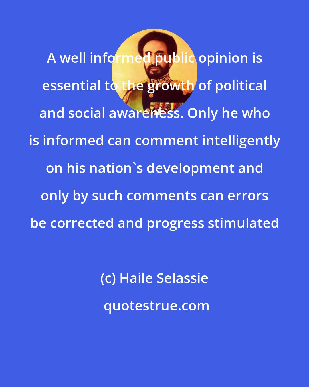 Haile Selassie: A well informed public opinion is essential to the growth of political and social awareness. Only he who is informed can comment intelligently on his nation's development and only by such comments can errors be corrected and progress stimulated