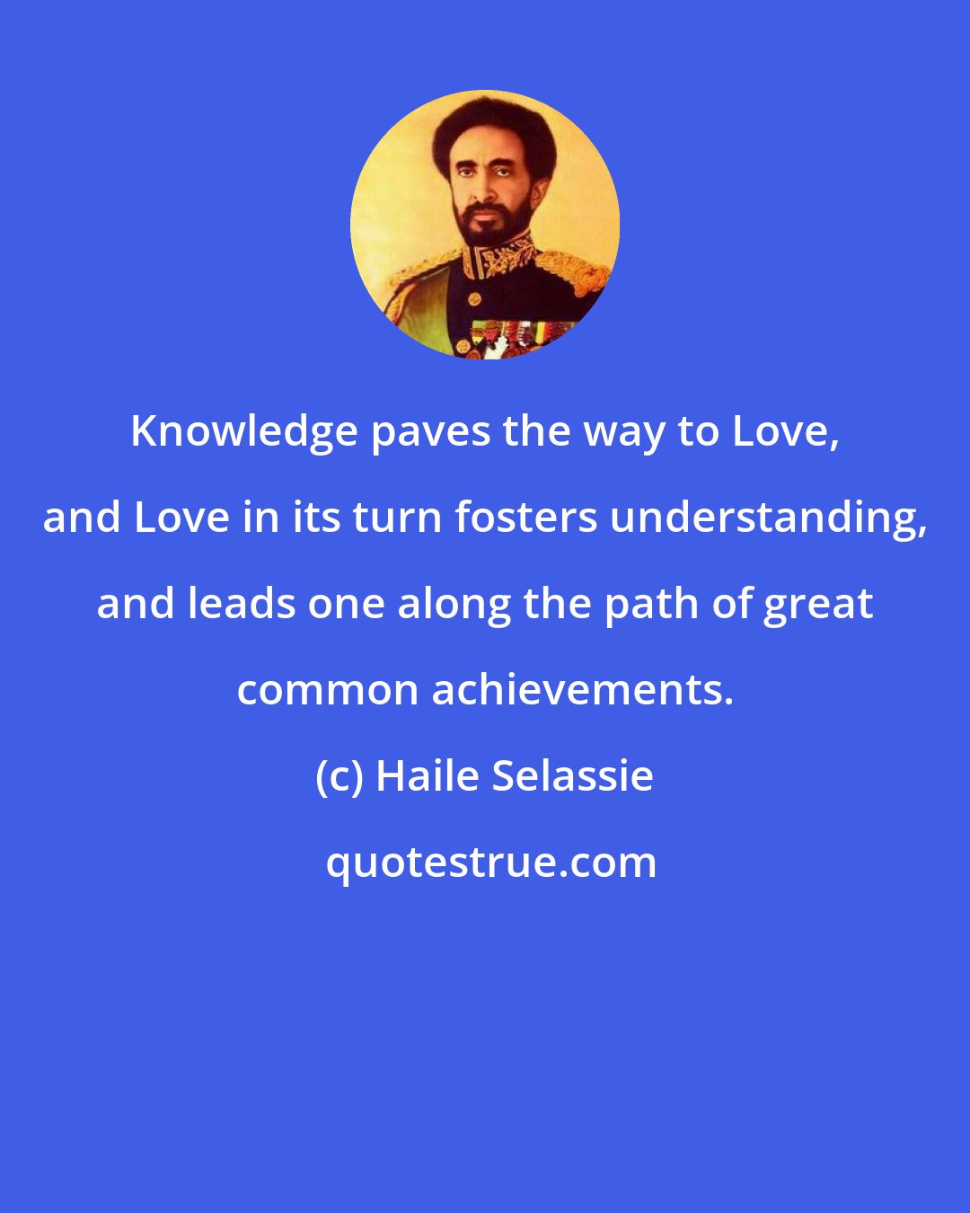 Haile Selassie: Knowledge paves the way to Love, and Love in its turn fosters understanding, and leads one along the path of great common achievements.