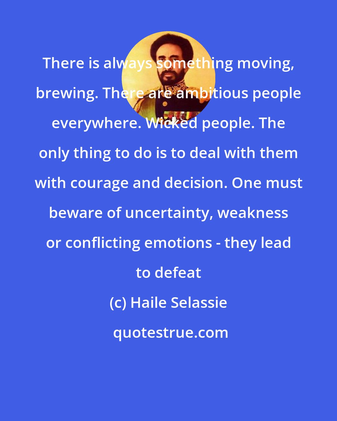 Haile Selassie: There is always something moving, brewing. There are ambitious people everywhere. Wicked people. The only thing to do is to deal with them with courage and decision. One must beware of uncertainty, weakness or conflicting emotions - they lead to defeat