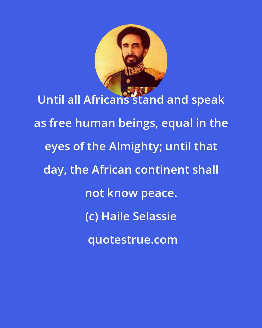 Haile Selassie: Until all Africans stand and speak as free human beings, equal in the eyes of the Almighty; until that day, the African continent shall not know peace.