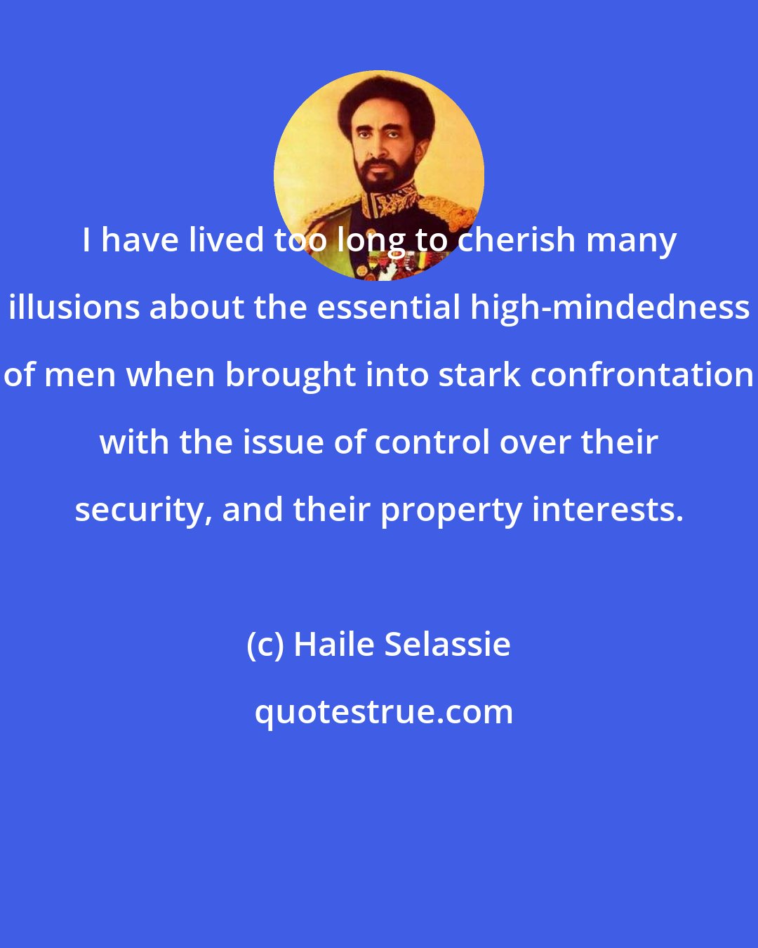 Haile Selassie: I have lived too long to cherish many illusions about the essential high-mindedness of men when brought into stark confrontation with the issue of control over their security, and their property interests.